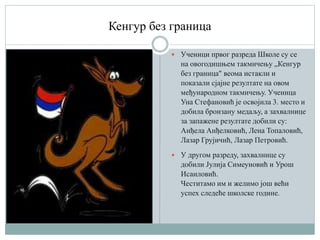 Кенгур без граница
 Ученици првог разреда Школе су се
на овогодишњем такмичењу „Кенгур
без граница" веома истакли и
показали сјајне резултате на овом
међународном такмичењу. Ученица
Уна Стефановић је освојила 3. место и
добила бронзану медаљу, а захвалнице
за запажене резултате добили су:
Анђела Анђелковић, Лена Топаловић,
Лазар Грујичић, Лазар Петровић.
 У другом разреду, захвалнице су
добили Јулија Симеуновић и Урош
Исаиловић.
Честитамо им и желимо још већи
успех следеће школске године.
 