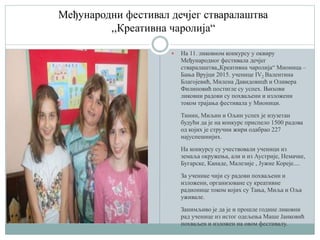 Међународни фестивал дечјег стваралаштва
,,Креативна чаролија“
 На 11. ликовном конкурсу у оквиру
Међународног фестивала дечјег
стваралаштва„Креативна чаролија“ Мионица –
Бања Врујци 2015. ученице IV2 Валентина
Благојевић, Милена Давидовицћ и Оливера
Филиповић постигле су успех. Њихови
ликовни радови су похваљени и изложени
током трајања фестивала у Мионици.
Тинин, Миљин и Ољин успех је изузетан
будући да је на конкурс приспело 1500 радова
од којих је стручни жири одабрао 227
најуспешнијих.
На конкурсу су учествовали ученици из
земаља окружења, али и из Аустрије, Немачке,
Бугарске, Канаде, Малезије , Јужне Кореје....
За ученике чији су радови похваљени и
изложени, организоване су креативне
радионице током којих су Тања, Миља и Оља
уживале.
Занимљиво је да је и прошле године ликовни
рад ученице из истог одељења Маше Јанковић
похваљен и изложен на овом фестивалу.
 