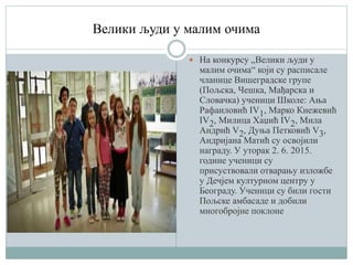 Велики људи у малим очима
 На конкурсу „Велики људи у
малим очима“ који су расписале
чланице Вишеградске групе
(Пољска, Чешка, Мађарска и
Словачка) ученици Школе: Ања
Рафаиловић IV1, Марко Кнежевић
IV2, Милица Хаџић IV2, Мила
Андрић V2, Дуња Петковић V3,
Андријана Матић су освојили
награду. У уторак 2. 6. 2015.
године ученици су
присуствовали отварању изложбе
у Дечјем културном центру у
Београду. Ученици су били гости
Пољске амбасаде и добили
многобројне поклоне
 