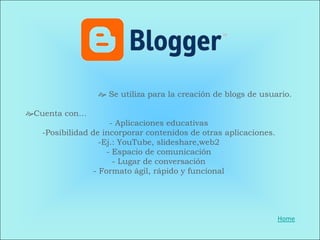  Se utiliza para la creación de blogs de usuario.

Cuenta con…
                      - Aplicaciones educativas
   -Posibilidad de incorporar contenidos de otras aplicaciones.
                   -Ej.: YouTube, slideshare,web2
                     - Espacio de comunicación
                       - Lugar de conversación
                 - Formato ágil, rápido y funcional




                                                                  Home
 