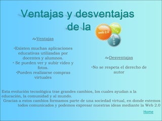 Ventajas

      Existen muchas aplicaciones
        educativas utilizadas por
           docentes y alumnos.                      Desventajas
      Se pueden ver y subir video y
                  fotos.                     No se respeta el derecho de
       Pueden realizarse compras                       autor
                virtuales


Esta evolución tecnológica trae grandes cambios, los cuales ayudan a la
educación, la comunidad y al mundo.
 Gracias a estos cambios formamos parte de una sociedad virtual, en donde estemos
        todos comunicados y podemos expresar nuestras ideas mediante la Web 2.0
                                                                        Home
 