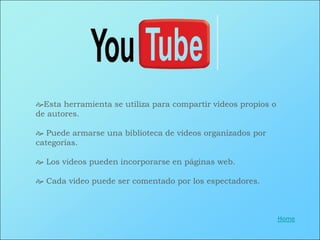 Esta herramienta se utiliza para compartir videos propios o
de autores.

 Puede armarse una biblioteca de videos organizados por
categorías.

 Los videos pueden incorporarse en páginas web.

 Cada video puede ser comentado por los espectadores.



                                                               Home
 