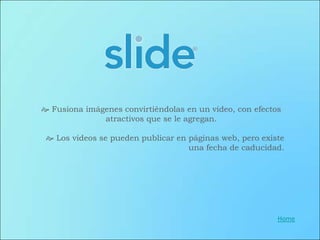  Fusiona imágenes convirtiéndolas en un video, con efectos
              atractivos que se le agregan.

  Los videos se pueden publicar en páginas web, pero existe
                                    una fecha de caducidad.




                                                          Home
 