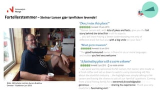 Bilde: ABCnyheter.no/Leni Aurora Brækhus
Omtaler: TripAdvisor juni 2015
Fortellerstemmer – Steinar Larsen gjør tørrfisken levende!
“The good humoured owner is fluent in six or more languages
and makes you feel very welcome.”
“Steinar Larsen will, with lots of jokes and facts, give you the full
story behind the dried fish in all its aspects.
… you will leave having a better understanding not only of
different dried fish but also with a big smile on your face.”
“…we were warmly welcomed by Mr Larsen, the owner, who made us
a fresh coffee and sat us down to watch a very interesting old film
about the stockfish industry. ...the highlight was simply talking to Mr
Larsen and having the chance to ask all our 'tørrfisk' questions. Coming
from a local fishing family he is extremely knowledgeable and very
generous with his time and in sharing his experience. Thank you very
much for a fascinating visit! “
 