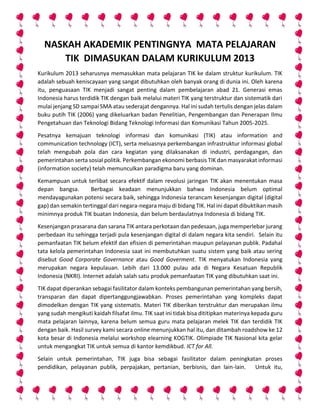 NASKAH AKADEMIK PENTINGNYA MATA PELAJARAN
TIK DIMASUKAN DALAM KURIKULUM 2013
Kurikulum 2013 seharusnya memasukkan mata pelajaran TIK ke dalam struktur kurikulum. TIK
adalah sebuah keniscayaan yang sangat dibutuhkan oleh banyak orang di dunia ini. Oleh karena
itu, penguasaan TIK menjadi sangat penting dalam pembelajaran abad 21. Generasi emas
Indonesia harus terdidik TIK dengan baik melalui materi TIK yang terstruktur dan sistematik dari
mulai jenjang SD sampai SMA atau sederajat dengannya. Hal ini sudah tertulis dengan jelas dalam
buku putih TIK (2006) yang dikeluarkan badan Penelitian, Pengembangan dan Penerapan Ilmu
Pengetahuan dan Teknologi Bidang Teknologi Informasi dan Komunikasi Tahun 2005-2025.
Pesatnya kemajuan teknologi informasi dan komunikasi (TIK) atau information and
communication technology (ICT), serta meluasnya perkembangan infrastruktur informasi global
telah mengubah pola dan cara kegiatan yang dilaksanakan di industri, perdagangan, dan
pemerintahan serta sosial politik. Perkembangan ekonomi berbasis TIK dan masyarakat informasi
(information society) telah memunculkan paradigma baru yang dominan.
Kemampuan untuk terlibat secara efektif dalam revolusi jaringan TIK akan menentukan masa
depan bangsa. Berbagai keadaan menunjukkan bahwa Indonesia belum optimal
mendayagunakan potensi secara baik, sehingga Indonesia terancam kesenjangan digital (digital
gap) dan semakin tertinggal dari negara-negara maju di bidang TIK. Hal ini dapat dibuktikan masih
minimnya produk TIK buatan Indonesia, dan belum berdaulatnya Indonesia di bidang TIK.
Kesenjangan prasarana dan sarana TIK antara perkotaan dan pedesaan, juga memperlebar jurang
perbedaan itu sehingga terjadi pula kesenjangan digital di dalam negara kita sendiri. Selain itu
pemanfaatan TIK belum efektif dan efisien di pemerintahan maupun pelayanan publik. Padahal
tata kelola pemerintahan Indonesia saat ini membutuhkan suatu sistem yang baik atau sering
disebut Good Corporate Governance atau Good Goverment. TIK menyatukan Indonesia yang
merupakan negara kepulauan. Lebih dari 13.000 pulau ada di Negara Kesatuan Republik
Indonesia (NKRI). Internet adalah salah satu produk pemanfaatan TIK yang dibutuhkan saat ini.
TIK dapat diperankan sebagai fasilitator dalam konteks pembangunan pemerintahan yang bersih,
transparan dan dapat dipertanggungjawabkan. Proses pemerintahan yang kompleks dapat
dimodelkan dengan TIK yang sistematis. Materi TIK diberikan terstruktur dan merupakan ilmu
yang sudah mengikuti kaidah filsafat ilmu. TIK saat ini tidak bisa dititipkan materinya kepada guru
mata pelajaran lainnya, karena belum semua guru mata pelajaran melek TIK dan terdidik TIK
dengan baik. Hasil survey kami secara online menunjukkan hal itu, dan ditambah roadshow ke 12
kota besar di Indonesia melalui workshop elearning KOGTIK. Olimpiade TIK Nasional kita gelar
untuk mengangkat TIK untuk semua di kantor kemdikbud. ICT for All.
Selain untuk pemerintahan, TIK juga bisa sebagai fasilitator dalam peningkatan proses
pendidikan, pelayanan publik, perpajakan, pertanian, berbisnis, dan lain-lain. Untuk itu,
 