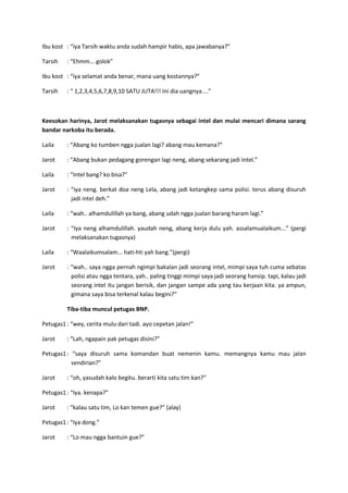 Ibu kost : “iya Tarsih waktu anda sudah hampir habis, apa jawabanya?”
Tarsih

: “Ehmm... golok”

Ibu kost : “iya selamat anda benar, mana uang kostannya?”
Tarsih

: “ 1,2,3,4,5,6,7,8,9,10 SATU JUTA!!! Ini dia uangnya....”

Keesokan harinya, Jarot melaksanakan tugasnya sebagai intel dan mulai mencari dimana sarang
bandar narkoba itu berada.
Laila

: “Abang ko tumben ngga jualan lagi? abang mau kemana?”

Jarot

: “Abang bukan pedagang gorengan lagi neng, abang sekarang jadi intel.”

Laila

: “Intel bang? ko bisa?”

Jarot

: “iya neng. berkat doa neng Lela, abang jadi ketangkep sama polisi. terus abang disuruh
jadi intel deh.”

Laila

: “wah.. alhamdulillah ya bang, abang udah ngga jualan barang haram lagi.”

Jarot

: “Iya neng alhamdulillah. yaudah neng, abang kerja dulu yah. assalamualaikum...” (pergi
melaksanakan tugasnya)

Laila

: “Waalaikumsalam... hati-hti yah bang.”(pergi)

Jarot

: “wah.. saya ngga pernah ngimpi bakalan jadi seorang intel, mimpi saya tuh cuma sebatas
polisi atau ngga tentara, yah.. paling tinggi mimpi saya jadi seorang hansip. tapi, kalau jadi
seorang intel itu jangan berisik, dan jangan sampe ada yang tau kerjaan kita. ya ampun,
gimana saya bisa terkenal kalau begini?”
Tiba-tiba muncul petugas BNP.

Petugas1 : “wey, cerita mulu dari tadi. ayo cepetan jalan!”
Jarot

: “Lah, ngapain pak petugas disini?”

Petugas1 : “saya disuruh sama komandan buat nemenin kamu. memangnya kamu mau jalan
sendirian?”
Jarot

: “oh, yasudah kalo begitu. berarti kita satu tim kan?”

Petugas1 : “Iya. kenapa?”
Jarot

: “kalau satu tim, Lo kan temen gue?” (alay)

Petugas1 : “Iya dong.”
Jarot

: “Lo mau ngga bantuin gue?”

 