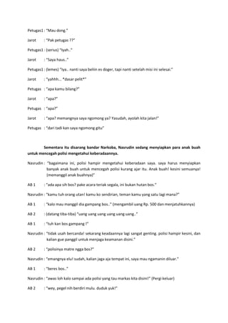 Petugas1 : “Mau dong.”
Jarot

: “Pak petugas ??”

Petugas1 : (serius) “Iyah..”
Jarot

: “Saya haus..”

Petugas1 : (lemes) “Iya.. nanti saya beliin es doger, tapi nanti setelah misi ini selesai.”
Jarot

: “yahhh... *dasar pelit*”

Petugas : “apa kamu bilang?”
Jarot

: “apa?”

Petugas : “apa?”
Jarot

: “apa? memangnya saya ngomong ya? Yasudah, ayolah kita jalan!”

Petugas : “dari tadi kan saya ngomong gitu”

Sementara itu disarang bandar Narkoba, Nasrudin sedang menyiapkan para anak buah
untuk mencegah polisi mengetahui keberadaannya.
Nasrudin : “bagaimana ini, polisi hampir mengetahui keberadaan saya. saya harus menyiapkan
banyak anak buah untuk mencegah polisi kurang ajar itu. Anak buah! kesini semuanya!
(memanggil anak buahnya)”
AB 1

: “ada apa sih bos? pake acara teriak segala, ini bukan hutan bos.”

Nasrudin : “kamu tuh orang utan! kamu ko sendirian, teman kamu yang satu lagi mana?”
AB 1

: “kalo mau manggil dia gampang bos..” (mengambil uang Rp. 500 dan menjatuhkannya)

AB 2

: (datang tiba-tiba) “uang uang uang uang uang uang..”

AB 1

: “tuh kan bos gampang !”

Nasrudin : “tidak usah bercanda! sekarang keadaannya lagi sangat genting. polisi hampir kesini, dan
kalian gue panggil untuk menjaga keamanan disini.”
AB 2

: “polisinya matre ngga bos?”

Nasrudin : “emangnya elu! sudah, kalian jaga aja tempat ini, saya mau ngamanin diluar.”
AB 1

: “beres bos..”

Nasrudin : “awas loh kalo sampai ada polisi yang tau markas kita disini!” (Pergi keluar)
AB 2

: “wey, pegel nih berdiri mulu. duduk yuk!”

 