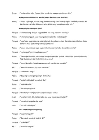 Rozaq

: “oh bang Nasrudin. Tunggu dulu, kayak nya saya pernah denger deh.”
Rozaq masih memikirkan tentang nama Nasrudin. Dan akhirnya..

Rozaq

: “oh iya saya ingat, itu kan yang pernah dibilang sama Hansip koplak semalem, katanya dia
kan bandar narkoba di Lionmerta ini. Wahh saya harus lapor polisi nih..”
Rozaq segera menelpon polisi.

Petugas : “selamat siang, dengan anggota BNP ada yang bisa saya banting?”
Rozaq

: “selamat siang pak, saya mau ngebanting bandar narkoba pak.”

Petugas : “maaf pak, saya sekarang sedang berada dimarkasnya, tapi dia sedang pergi keluar. Kalau
beneran mau ngebanting datang saja ke sini.”
Rozaq

: “bukan pak, maksud saya, saya melihat bandar narkoba daerah Lionmerta.”

Petugas : “enelan pak? ciri-cirinya bagaimana?”
Rozaq

: “namanya Nasrudin, ciri-cirinya orangnya pendek, gemuk, rambutnya gimbal gondrong.
Tapi itu sebelum berobat diklinik tong-seng”

Petugas : “hmm, Nasrudin.. kayak nya saya pernah mendengar nama itu”
AB 2

: “Nasrudin itu nama bos saya mas intel.”

Petugas : “kemana dia pergi?”
Rozaq

: “dia pergi kearah gang sempit di Blok 4L .”

Petugas : “baiklah, lebih baik kamu ikuti dia.”
Rozaq

: “baik pak polisi.”

Jarot

: “ada apa pak polisi?”

Petugas : “misi hampir komplit, kamu siapkan senjata kamu.”
Jarot

: “saya kan tidak di bekali senjata. Apa yang harus saya lakukan?”

Petugas : “kamu ikuti saja aba-aba saya.”
Jarot

: “oke lah kalo begitu.”
Tiba-tiba Rozaq menelpon lagi.

Petugas : “bagaimana pak?”
Rozaq

: “dia masuk rumah di blok 4L 4Y.”

petugas : “blok 4L4Y ?”
AB 2

: “itu disini loh pak.”

 