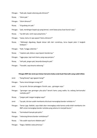 Petugas : “baik pak, bapak sekarang ada dimana?”
Rozaq

: “disini pak.”

Petugas : “disini dimana?”
Rozaq

: “di gudang sini pak.”

Petugas : “pak, mendingan bapak aja yang kemari, nanti bawa pisau buat bunuh saya.”
Rozaq

: “iya deh pak, nanti saya yang kesitu.”

Petugas : “weey, kamu ini apa-apaan? Kamu dimana!?”
Rozaq

: “dibilangin digudang. Bapak keluar deh dari rumahnya, terus bapak jalan 5 langkah
kedepan.”

Petugas : “baik. Tunggu sebentar.”
Rozaq

: “cepetan pak, keburu saya lepasin bandarnya.”

Petugas : “ngga papa, tapi nanti kamu yang saya penjara.”
Rozaq

: “wih pak, jangan pak, becanda doang ko pak.”

Petugas : “Yasudah, saya kesana sekarang.”

Petugas BNP dan Jarot pun keluar bersama kedua anak buah Nasrudin yang sudah diikat.
Jarot

: “bang Rozaq? Lagi ngapain bang?”

Petugas : “kamu kenal dengan orang ini?”
Jarot

: “ya iya lah. Dia kan pelanggan sTarsihi..aaa... gorangan saya.”

Petugas : “gorangan apa gorengan plus-plus? berarti kamu yang waktu itu sedang bertransaksi
narkoba yah?”
Rozaq

: “jangan pak! Jangan tangkap saya!”

Jarot

: “iya pak, dia kan sudah membantu kita buat menangkap bandar narkoba ini.”

Petugas : “benar juga. Baiklah, saya tidak akan menangkap anda karena anda telah membantu tim
BNP untuk menangkap bandar narkoba yang selama ini menjadi buron.”
Rozaq

: “terimakasih banyak pak polisi.”

Petugas : “sekarang dimana bandar narkobanya?”
Rozaq

: “dia sudah saya kunci didalam pak.”

Petugas : “bagus. Baiklah, buka pintunya.”

 