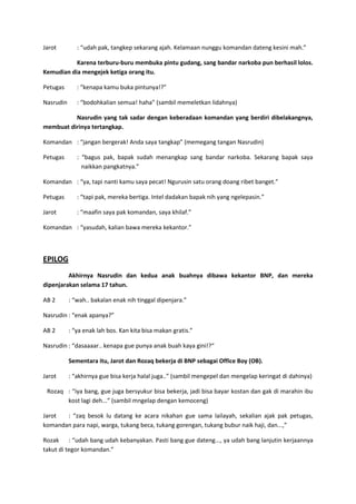 Jarot

: “udah pak, tangkep sekarang ajah. Kelamaan nunggu komandan dateng kesini mah.”

Karena terburu-buru membuka pintu gudang, sang bandar narkoba pun berhasil lolos.
Kemudian dia mengejek ketiga orang itu.
Petugas

: “kenapa kamu buka pintunya!?”

Nasrudin

: “bodohkalian semua! haha” (sambil memeletkan lidahnya)

Nasrudin yang tak sadar dengan keberadaan komandan yang berdiri dibelakangnya,
membuat dirinya tertangkap.
Komandan : “jangan bergerak! Anda saya tangkap” (memegang tangan Nasrudin)
Petugas

: “bagus pak, bapak sudah menangkap sang bandar narkoba. Sekarang bapak saya
naikkan pangkatnya.”

Komandan : “ya, tapi nanti kamu saya pecat! Ngurusin satu orang doang ribet banget.”
Petugas

: “tapi pak, mereka bertiga. Intel dadakan bapak nih yang ngelepasin.”

Jarot

: “maafin saya pak komandan, saya khilaf.”

Komandan : “yasudah, kalian bawa mereka kekantor.”

EPILOG
Akhirnya Nasrudin dan kedua anak buahnya dibawa kekantor BNP, dan mereka
dipenjarakan selama 17 tahun.
AB 2

: “wah.. bakalan enak nih tinggal dipenjara.”

Nasrudin : “enak apanya?”
AB 2

: “ya enak lah bos. Kan kita bisa makan gratis.”

Nasrudin : “dasaaaar.. kenapa gue punya anak buah kaya gini!?“
Sementara itu, Jarot dan Rozaq bekerja di BNP sebagai Office Boy (OB).
Jarot

: “akhirnya gue bisa kerja halal juga..” (sambil mengepel dan mengelap keringat di dahinya)

Rozaq : “iya bang, gue juga bersyukur bisa bekerja, jadi bisa bayar kostan dan gak di marahin ibu
kost lagi deh...” (sambil mngelap dengan kemoceng)
Jarot
: “zaq besok lu datang ke acara nikahan gue sama lailayah, sekalian ajak pak petugas,
komandan para napi, warga, tukang beca, tukang gorengan, tukang bubur naik haji, dan...,”
Rozak : “udah bang udah kebanyakan. Pasti bang gue dateng..., ya udah bang lanjutin kerjaannya
takut di tegor komandan.”

 
