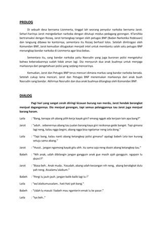 PROLOG
Di sebuah desa bernama Lionmerta, tinggal lah seorang penyalur narkoba bernama Jarot.
Sehari-harinya Jarot mengedarkan narkoba dengan ditutupi modus pedagang gorengan. KTarsihka
bertransaksi dengan Rozaq, Jarot tertangkap tangan oleh petugas BNP (Badan Narkotika Pedesaan)
dan langsung dibawa ke kantornya, sementara itu Rozaq berhasil lolos. Setelah diintrogasi oleh
Komandan BNP, Jarot kemudian ditugaskan menjadi intel untuk membantu salah satu petugas BNP
menangkap bandar narkoba di Lionmerta agar bisa bebas.
Sementara itu, sang bandar narkoba yaitu Nasrudin yang juga buronan polisi mengetahui
bahwa keberadaannya sudah tidak aman lagi. Dia menyuruh dua anak buahnya untuk menjaga
markasnya dari pengetahuan polisi yang sedang mencarinya.
Kemudian, Jarot dan Petugas BNP terus mencari dimana markas sang bandar narkoba berada.
Setelah cukup lama mencari, Jarot dan Petugas BNP menemukan markasnya dari anak buah
Nasrudin sang bandar. Akhirnya Nasrudin dan dua anak buahnya ditangkap oleh Komandan BNP.

DIALOG
Pagi hari yang sangat cerah diiringi kicauan burung nan merdu, Jarot hendak berangkat
menjual dagangannya. Dia menjual gorengan, tapi semua pelanggannya tau Jarot juga menjual
barang haram.
Laila

: “Bang, kenapa sih abang pilih kerja kayak gini? emang nggak ada kerjaan lain apa bang?”

Jarot

: “aduh.. sebenernya abang tau jualan barang kaya gini resikonya gede banget. Tapi gimana
lagi neng, kalau ngga begini, abang ngga bisa ngelamar neng Lela dong.”

Laila

: “Tapi bang, kalau nanti abang ketangkep polisi gimana? apalagi babeh Lela kan kurang
setuju sama abang.”

Jarot

: “Husst.. jangan ngomong kayak gitu ahh. itu sama saja neng doain abang ketangkep tau.”

Babeh

: “Nih anak, udah dibilangin jangan gangguin anak gue masih ajah gangguin. ngapain lu
disini!?”

Jarot

: “Biasa beh.. Anak muda.. Yasudah, abang udah kesiangan nih neng, abang berabgkat dulu
yah neng. Assalamu’alaikum.”

Babeh

: “Pergi lu jauh-jauh. jangan balik-balik lagi lu !”

Laila

: “wa’alaikumussalam.. hati-hati yah bang.”

Babeh

: “Udah lu masuk ! babeh mau nganterin emak lu ke pasar.”

Laila

: “Iya beh..”

 