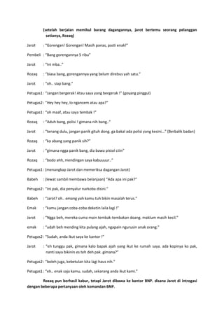 (setelah berjalan memikul barang dagangannya, jarot bertemu seorang pelanggan
setianya, Rozaq)
Jarot

: “Gorengan! Gorengan! Masih panas, pasti enak!”

Pembeli : “Bang gorengannya 5 ribu”
Jarot

: “Ini mba..”

Rozaq

: “biasa bang, gorengannya yang belum direbus yah satu.”

Jarot

: “oh.. siap bang.”

Petugas1 : “Jangan bergerak! Atau saya yang bergerak !” (goyang pinggul)
Petugas2 : “Hey hey hey, lo ngancem atau apa?”
Petugas1 : “oh maaf, atau saya tembak !”
Rozaq

: “Aduh bang, polisi ! gimana nih bang..”

Jarot

: “tenang dulu, jangan panik gituh dong. ga bakal ada polisi yang kesini...” (Berbalik badan)

Rozaq

: “ko abang yang panik sih?”

Jarot

: “gimana ngga panik bang, dia bawa pistol ciiin”

Rozaq

: “bodo ahh, mendingan saya kabuuuur..”

Petugas1 : (menangkap Jarot dan memeriksa dagangan Jarot)
Babeh

: (lewat sambil membawa belanjaan) “Ada apa ini pak?”

Petugas2 : “Ini pak, dia penyalur narkoba disini.”
Babeh

: “Jarot? oh.. emang yah kamu tuh bikin masalah terus.”

Emak

: “kamu jangan coba-coba deketin laila lagi !”

Jarot

: “Ngga beh, mereka cuma main tembak-tembakan doang. maklum masih kecil.”

emak

: “udah beh mending kita pulang ajah, ngapain ngurusin anak orang.”

Petugas2 : “Sudah, anda ikut saya ke kantor !”
Jarot

: “eh tunggu pak, gimana kalo bapak ajah yang ikut ke rumah saya. ada kopinya ko pak,
nanti saya bikinin es teh deh pak. gimana?”

Petugas2 : “boleh juga, kebetulan kita lagi haus nih.”
Petugas1 : “eh.. enak saja kamu. sudah, sekarang anda ikut kami.”
Rozaq pun berhasil kabur, tetapi Jarot dibawa ke kantor BNP. disana Jarot di introgasi
dengan beberapa pertanyaan oleh komandan BNP.

 