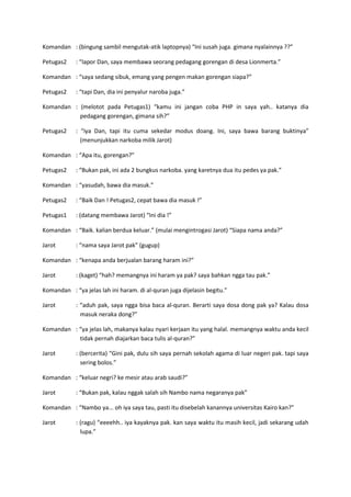 Komandan : (bingung sambil mengutak-atik laptopnya) “Ini susah juga. gimana nyalainnya ??”
Petugas2

: “lapor Dan, saya membawa seorang pedagang gorengan di desa Lionmerta.”

Komandan : “saya sedang sibuk, emang yang pengen makan gorengan siapa?”
Petugas2

: “tapi Dan, dia ini penyalur naroba juga.”

Komandan : (melotot pada Petugas1) “kamu ini jangan coba PHP in saya yah.. katanya dia
pedagang gorengan, gimana sih?”
Petugas2

: “iya Dan, tapi itu cuma sekedar modus doang. Ini, saya bawa barang buktinya”
(menunjukkan narkoba milik Jarot)

Komandan : “Apa itu, gorengan?”
Petugas2

: “Bukan pak, ini ada 2 bungkus narkoba. yang karetnya dua itu pedes ya pak.”

Komandan : “yasudah, bawa dia masuk.”
Petugas2

: “Baik Dan ! Petugas2, cepat bawa dia masuk !”

Petugas1

: (datang membawa Jarot) “Ini dia !”

Komandan : “Baik. kalian berdua keluar.” (mulai mengintrogasi Jarot) “Siapa nama anda?”
Jarot

: “nama saya Jarot pak” (gugup)

Komandan : “kenapa anda berjualan barang haram ini?”
Jarot

: (kaget) “hah? memangnya ini haram ya pak? saya bahkan ngga tau pak.”

Komandan : “ya jelas lah ini haram. di al-quran juga dijelasin begitu.”
Jarot

: “aduh pak, saya ngga bisa baca al-quran. Berarti saya dosa dong pak ya? Kalau dosa
masuk neraka dong?”

Komandan : “ya jelas lah, makanya kalau nyari kerjaan itu yang halal. memangnya waktu anda kecil
tidak pernah diajarkan baca tulis al-quran?”
Jarot

: (bercerita) “Gini pak, dulu sih saya pernah sekolah agama di luar negeri pak. tapi saya
sering bolos.”

Komandan : “keluar negri? ke mesir atau arab saudi?”
Jarot

: “Bukan pak, kalau nggak salah sih Nambo nama negaranya pak”

Komandan : “Nambo ya... oh iya saya tau, pasti itu disebelah kanannya universitas Kairo kan?”
Jarot

: (ragu) “eeeehh.. iya kayaknya pak. kan saya waktu itu masih kecil, jadi sekarang udah
lupa.”

 