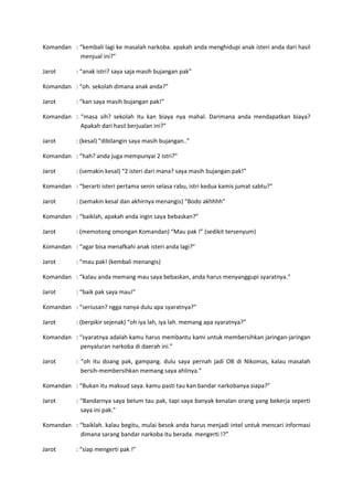 Komandan : “kembali lagi ke masalah narkoba. apakah anda menghidupi anak isteri anda dari hasil
menjual ini?”
Jarot

: “anak istri? saya saja masih bujangan pak”

Komandan : “oh. sekolah dimana anak anda?”
Jarot

: “kan saya masih bujangan pak!”

Komandan : “masa sih? sekolah itu kan biaya nya mahal. Darimana anda mendapatkan biaya?
Apakah dari hasil berjualan ini?”
Jarot

: (kesal) “dibilangin saya masih bujangan..”

Komandan : “hah? anda juga mempunyai 2 istri?”
Jarot

: (semakin kesal) “2 isteri dari mana? saya masih bujangan pak!”

Komandan : “berarti isteri pertama senin selasa rabu, istri kedua kamis jumat sabtu?”
Jarot

: (semakin kesal dan akhirnya menangis) “Bodo akhhhh”

Komandan : “baiklah, apakah anda ingin saya bebaskan?”
Jarot

: (memotong omongan Komandan) “Mau pak !” (sedikit tersenyum)

Komandan : “agar bisa menafkahi anak isteri anda lagi?”
Jarot

: “mau pak! (kembali menangis)

Komandan : “kalau anda memang mau saya bebaskan, anda harus menyanggupi syaratnya.”
Jarot

: “baik pak saya mau!”

Komandan : “seriusan? ngga nanya dulu apa syaratnya?”
Jarot

: (berpikir sejenak) “oh iya lah, iya lah. memang apa syaratnya?”

Komandan : “syaratnya adalah kamu harus membantu kami untuk membersihkan jaringan-jaringan
penyaluran narkoba di daerah ini.”
Jarot

: “oh itu doang pak, gampang. dulu saya pernah jadi OB di Nikomas, kalau masalah
bersih-membersihkan memang saya ahlinya.”

Komandan : “Bukan itu maksud saya. kamu pasti tau kan bandar narkobanya siapa?”
Jarot

: “Bandarnya saya belum tau pak, tapi saya banyak kenalan orang yang bekerja seperti
saya ini pak.”

Komandan : “baiklah. kalau begitu, mulai besok anda harus menjadi intel untuk mencari informasi
dimana sarang bandar narkoba itu berada. mengerti !?”
Jarot

: “siap mengerti pak !”

 