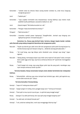 Komandan : “setelah anda tau dimana lokasi sarang bandar narkoba itu, anda harus langsung
menghubungi kami.”
Jarot

: “baiklah pak.”

Komandan : “saya ucapkan terimaksih atas kerjasamanya. kurang lebihnya saya mohon maaf,
wabillahi taufiq walhidayah, wassalamu’alaikum wr. wb.”
Jarot

: (tepuk tangan) “Wa’alaikumussalam wr. wb.”

Komandan : “Petugas ! bawa dia kembali kerumahya !”
Petugas2

: “Baik komandan !”

Komandan : (menekan tombol power laptopnya) “Astaghfirullah.. daritadi saya bingung cara
ngidupinnya gimana. ternyata kaya gini..”
Sementara itu, Rozaq yang berhasil kabur bertemu dengan kepala bandar narkoba
yaitu Nasrudin yang sedang mengontrol daerahnya dari pengawasan polisi.
Nasrudin : “kayak nya daerah gue udah aman deh dari pengawasan polisi-polisi kurang kerjaan itu.
mereka bisanya ngurusin kerjaan orang mu... (ditabrak seorang pemuda) aduh..”
Rozaq

: “eh maaf bang, saya lagi dikejar polisi disebelah sana. tolongin saya bang.” (ngosngosan)

Nasrudin : “abang abang, memangnya kapan saya nikah sama mpok lo? hah polisi? sialan, ternyata
disini sudah ngga aman lagi. saya harus sembunyi dimana nih” (panik dan meninggalkan
Rozaq)
Rozaq

: “aneh banget tuh orang, saya yang dikejar polisi tapi dia yang panik. mendingan saya
nyari tempat sembunyi sendiri aja deh.”

Tak lama berjalan, Rozaq menemukan tempat untuk sekedar beristirahat dan melepaskan
lelahnya.
Rozaq

: “alhamdulillah.. akhirnya saya nemu tempat buat istirahat juga. aduh, jadi ngantuk euy..
merem dikit enak kali yah.” (tidur)
Tak lama kemudian 2 hansip datang.

Hansip1 : “siapa ini? maling atau bukan yah?”
Hansip2 : “jangan-jangan ini maling. kamu panggil warga sana !” (menyuruh hansip1)
Hansip1 : “Enak ajah lu mau nyuruh-nyuruh gue.. lu ajah kali yang manggil warga”
Rozaq

: (bangun) “ya udah pak hansip, biar saya ajah yang manggil warganya yah.”

Hansip1 : “ya udah pak, terimaksaih banyak yah.”
Hansip2 : “e eh, anda kan sedang tidur, nanti saya mengganggu tidurnya lagi.”

 