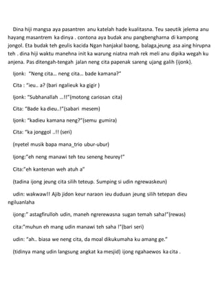 Dina hiji mangsa aya pasantren anu katelah hade kualitasna. Teu saeutik jelema anu
hayang masantrem ka dinya . contona aya budak anu pangbengharna di kampong
jongol. Eta budak teh geulis kacida Ngan hanjakal baong, balaga,jeung asa aing hirupna
teh . dina hiji waktu manehna init ka warung niatna mah rek meli anu dipika wegah ku
anjena. Pas ditengah-tengah jalan neng cita papenak sareng ujang galih {ijonk}.
Ijonk: “Neng cita… neng cita… bade kamana?”
Cita : “ieu.. a? (bari ngalieuk ka gigir )
Ijonk: “Subhanallah …!!”(motong cariosan cita)
Cita: “Bade ka dieu..!”(sabari mesem)
Ijonk: “kadieu kamana neng?”(semu gumira)
Cita: “ka jonggol ..!! (seri)
(nyetel musik bapa mana_trio ubur-ubur)
Ijong:”eh neng manawi teh teu seneng heurey!”
Cita:”eh kantenan weh atuh a”
(tadina ijong jeung cita silih teteup. Sumping si udin ngrewaskeun)
udin: wakwaw!! Ajib jidon keur naraon ieu duduan jeung silih tetepan dieu
ngiluanlaha
ijong:” astagfirulloh udin, maneh ngrerewasna sugan temah saha!”(rewas)
cita:”muhun eh mang udin manawi teh saha !”(bari seri)
udin: “ah.. biasa we neng cita, da moal dikukumaha ku amang ge.”
(tidinya mang udin langsung angkat ka mesjid) ijong ngahaewos ka cita .
 