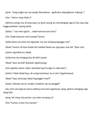 Ijonk: “neng engke we nya wengi diteraskeun ngobrolna dipengkeren kobong !“
Cita: “mihun insya Allah a”
(akhirna wengi anu di arep-arep ku ijonk sareng ku cita dongkap oge.)( Cita siap-siap
kagge penakan sareng ijonk)
Zaskia :” cita meni geulis … bade kamana tara-tara!”
Cita:”bade kamana meni karepo”!(sinis)
Zaskia:biasa we atuh cita ngawaler teu teu kenging nganggo urat”
Sibad:”muhun eh keur buled teh kalakah beuki we ciga baso urat teh “(bari seri)
(zaskia ngambek ka sibad)
Zaskia:hus teu kenging kitu ah bilih nyesel
Sibad:”wios we EGP (kalakah ngalonyeng)
(cita ngaleos kaluar sabari jamedud tapi ka ciga nu rada atoh )
Zaskia:”sibad sibad hayu ah urang tuturkeun itu si cita “(ngaharewos)
Sibad:”hayu atuh,tapi bakal kapanggih moal?”
Zaskia:”lahaola we ah mudah mudahan teu ka panggih”
(teu lami cita dugi ka wisma didinya cita lami ngantosan ijong ,akhirna dongkap oge
ijong teh)
Ijong:”eh neng cita punten nya telat sumping na”
Cita:”muhun a wios teu nanaon”
 