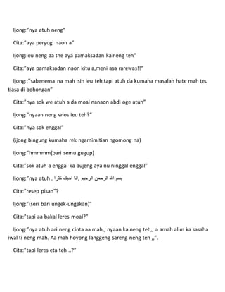 Ijong:”nya atuh neng”
Cita:”aya peryogi naon a”
Ijong:ieu neng aa the aya pamaksadan ka neng teh”
Cita:”aya pamaksadan naon kitu a,meni asa rarewas!!”
Ijong::”sabenerna na mah isin ieu teh,tapi atuh da kumaha masalah hate mah teu
tiasa di bohongan”
Cita:”nya sok we atuh a da moal nanaon abdi oge atuh”
Ijong:”nyaan neng wios ieu teh?”
Cita:”nya sok enggal”
(ijong bingung kumaha rek ngamimitian ngomong na)
Ijong:”hmmmm(bari semu gugup)
Cita:”sok atuh a enggal ka bujeng aya nu ninggal enggal”
Ijong:”nya atuh . ‫كثرا‬ ‫احبك‬ ‫.انا‬ ‫الرحيم‬ ‫الرحمن‬ ‫هللا‬ ‫بسم‬
Cita:”resep pisan”?
Ijong:”(seri bari ungek-ungekan)”
Cita:”tapi aa bakal leres moal?”
Ijong:”nya atuh ari neng cinta aa mah,, nyaan ka neng teh,, a amah alim ka sasaha
iwal ti neng mah. Aa mah hoyong langgeng sareng neng teh ,,”.
Cita:”tapi leres eta teh ..?”
 