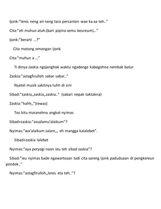 Ijonk:”leres neng ari neng tara percanten wae ka aa teh..”
Cita:”oh muhun atuh.(bari pipina semu beureum)…”
Ijonk:”berarti …?”
Cita motong omongan ijonk
Cita:”muhun a …”
Ti dinya zaskia ngajenghok waktu ngadenge kabogohna nembak batur
Zaskia:”astagfirulloh sabar sabar..”
Nyetel musik sakitnya tuhh di sini
Sibad:”zaskia,,zaskia,,zaskia..” (sabari nepak taktakna)
Zaskia:”hahh,,”(rewas)
Tos kitu maranehna angkat nyimas
Sibad+zaskia:”assalamu’alaikum”?
Nyimas:”wa’alaikum salam,,, eh mangga kalalebet”.
Sibad+zaskia lalebet
Nyimas:”aya peryogi naon ieu teh sibad zaskia”?
Sibad:”ieu nyimas bade ngawartosan tadi cita sareng ijonk paduduaan di pengkereun
pondok..”
Nyimas:”astagfirulloh,,leres eta teh..”?
 