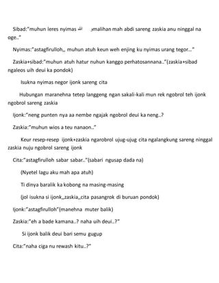 Sibad:”muhun leres nyimas ‫هللا‬ ‫و‬malihan mah abdi sareng zaskia anu ninggal na
oge..”
Nyimas:”astagfirulloh,, muhun atuh keun weh enjing ku nyimas urang tegor…”
Zaskia+sibad:”muhun atuh hatur nuhun kanggo perhatosannana..”(zaskia+sibad
ngaleos uih deui ka pondok)
Isukna nyimas negor ijonk sareng cita
Hubungan maranehna tetep langgeng ngan sakali-kali mun rek ngobrol teh ijonk
ngobrol sareng zaskia
Ijonk:”neng punten nya aa nembe ngajak ngobrol deui ka neng..?
Zaskia:”muhun wios a teu nanaon..”
Keur resep-resep ijonk+zaskia ngarobrol ujug-ujug cita ngalangkung sareng ninggal
zaskia nuju ngobrol sareng ijonk
Cita:”astagfirulloh sabar sabar..”(sabari ngusap dada na)
(Nyetel lagu aku mah apa atuh)
Ti dinya baralik ka kobong na masing-masing
(jol isukna si ijonk,,zaskia,,cita pasangrok di buruan pondok)
Ijonk:”astagfirulloh”(manehna muter balik)
Zaskia:”eh a bade kamana..? naha uih deui..?”
Si ijonk balik deui bari semu gugup
Cita:”naha ciga nu rewash kitu..?”
 