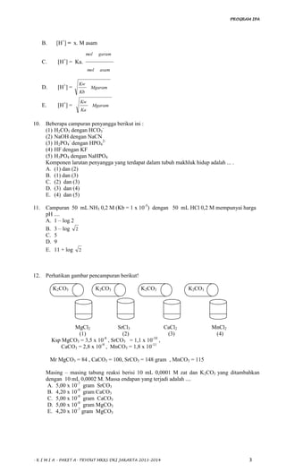 PROGRAM IPA
- K I M I A - PAKET A- TRYOUT MKKS DKI JAKARTA 2013-2014 3
B. [H+
] = x. M asam
C. [H+
] = Ka.
asammol
garammol
D. [H+
] = Mgaram
Kb
Kw
E. [H+
] = Mgaram
Ka
Kw
10. Beberapa campuran penyangga berikut ini :
(1) H2CO3 dengan HCO3
-
(2) NaOH dengan NaCN
(3) H2PO4
-
dengan HPO4
2-
(4) HF dengan KF
(5) H3PO4 dengan NaHPO4
Komponen larutan penyangga yang terdapat dalam tubuh makhluk hidup adalah ... .
A. (1) dan (2)
B. (1) dan (3)
C. (2) dan (3)
D. (3) dan (4)
E. (4) dan (5)
11. Campuran 50 mL NH3 0,2 M (Kb = 1 x 10-5
) dengan 50 mL HCl 0,2 M mempunyai harga
pH ....
A. 1 – log 2
B. 3 – log 2
C. 5
D. 9
E. 11 + log 2
12. Perhatikan gambar pencampuran berikut!
K2CO3 K2CO3 K2CO3 K2CO3
MgCl2 SrCl3 CaCl2 MnCl2
(1) (2) (3) (4)
Ksp MgCO3 = 3,5 x 10-8
, SrCO3 = 1,1 x 10-10
,
CaCO3 = 2,8 x 10-9
, MnCO3 = 1,8 x 10-11
Mr MgCO3 = 84 , CaCO3 = 100, SrCO3 = 148 gram , MnCO3 = 115
Masing – masing tabung reaksi berisi 10 mL 0,0001 M zat dan K2CO3 yang ditambahkan
dengan 10 mL 0,0002 M. Massa endapan yang terjadi adalah ....
A. 5,00 x 10-7
gram SrCO3
B. 4,20 x 10-9
gram CaCO3
C. 5,00 x 10-9
gram CaCO3
D. 5,00 x 10-9
gram MgCO3
E. 4,20 x 10-7
gram MgCO3
 