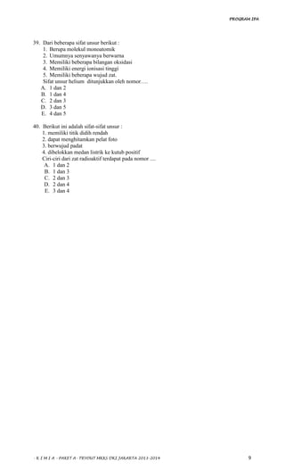 PROGRAM IPA
- K I M I A - PAKET A- TRYOUT MKKS DKI JAKARTA 2013-2014 9
39. Dari beberapa sifat unsur berikut :
1. Berupa molekul monoatomik
2. Umumnya senyawanya berwarna
3. Memiliki beberapa bilangan oksidasi
4. Memiliki energi ionisasi tinggi
5. Memiliki beberapa wujud zat.
Sifat unsur helium ditunjukkan oleh nomor….
A. 1 dan 2
B. 1 dan 4
C. 2 dan 3
D. 3 dan 5
E. 4 dan 5
40. Berikut ini adalah sifat-sifat unsur :
1. memiliki titik didih rendah
2. dapat menghitamkan pelat foto
3. berwujud padat
4. dibelokkan medan listrik ke kutub positif
Ciri-ciri dari zat radioaktif terdapat pada nomor ....
A. 1 dan 2
B. 1 dan 3
C. 2 dan 3
D. 2 dan 4
E. 3 dan 4
 