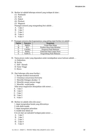 PROGRAM IPA
- K I M I A - PAKET C- TRYOUT MKKS DKI JAKARTA 2013-2014 10
36. Berikut ini adalah beberapa mineral yang terdapat di alam :
(1) Pentlandit
(2) Pyrit
(3) Siderit
(4) Pirolusit
(5) Magnesit
Pasangan mineral yang mengandung besi adalah ...
A. 1 dan 2
B. 1 dan 3
C. 2 dan 3
D. 3 dan 4
E. 4 dan 5
37. Pasangan senyawa dan kegunaannya yang paling tepat berikut ini adalah ... .
Option Senyawa Kegunaan
A MgSO4 Untuk Obat Maag
B KCl Pemberi Rasa Pada Masakan
C Ca(OH)2 Pengawet Pada Makanan
D BaSO4 Elektrode Pada Lampu Neon
E NaHCO3 Pengembang Pada Makanan
38. Nama proses reaksi yang digunakan untuk mendapatkan unsur kalsium adalah….
A. Elektrolisis
B. Sicilia
C. Hall - Herault
D. Tanur Tinggi
E. Down
39. Dari beberapa sifat unsur berikut :
1. Berupa molekul monoatomik
2. Umumnya senyawanya berwarna
3. Memiliki bilangan oksidasi +2
4. Memiliki energi ionisasi tinggi
5. Memiliki wujud padat.
Sifat unsur magnesium ditunjukkan oleh nomor….
A. 1 dan 2
B. 1 dan 4
C. 2 dan 3
D. 3 dan 5
E. 4 dan 5
40. Berikut ini adalah sifat-sifat unsur :
1. dapat mengionkan benda yang dilewatinya
2. titik didih rendah
3. dapat mengalami peluruhan
4. mudah larut dalam air
Ciri-ciri dari zat radioaktif terdapat pada nomor ....
A. 1 dan 2
B. 1 dan 3
C. 2 dan 3
D. 2 dan 4
E. 3 dan 4
 