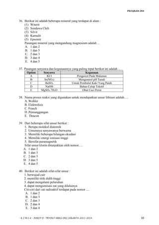 PROGRAM IPA
- K I M I A - PAKET D- TRYOUT MKKS DKI JAKARTA 2013-2014 10
36. Berikut ini adalah beberapa mineral yang terdapat di alam :
(1) Witerit
(2) Sendawa Chili
(3) Silvit
(4) Karnalit
(5) Epsomit
Pasangan mineral yang mengandung magnesium adalah ...
A. 1 dan 2
B. 1 dan 5
C. 2 dan 3
D. 3 dan 4
E. 4 dan 5
37. Pasangan senyawa dan kegunaannya yang paling tepat berikut ini adalah ... .
Option Senyawa Kegunaan
A KCl Pengawet Pada Makanan
B Sr(NO3) Mengontrol pH Tanah
C BaSO4 Untuk Pembalut Kaki Yang Patah
D NaOH Bahan Celup Tekstil
E MgSO4.7H2O Obat Cuci Perut
38. Nama proses reaksi yang digunakan untuk mendapatkan unsur lithium adalah….
A. Wohler
B. Elektrolisis
C. Frasch
D. Pemanggangan
E. Deacon
39. Dari beberapa sifat unsur berikut :
1. Berupa molekul diatomik
2. Umumnya senyawanya berwarna
3. Memiliki beberapa bilangan oksidasi
4. Memiliki energi ionisasi tinggi
5. Bersifat paramagnetik
Sifat unsur klorin ditunjukkan oleh nomor….
A. 1 dan 2
B. 1 dan 3
C. 2 dan 3
D. 3 dan 5
E. 4 dan 5
40. Berikut ini adalah sifat-sifat unsur :
1. berwujud cair
2. memiliki titik didih tinggi
3. dapat mengalami peluruhan
4. dapat mengionisasi zat yang dilaluinya
Ciri-ciri dari zat radioaktif terdapat pada nomor ....
A. 1 dan 2
B. 1 dan 3
C. 2 dan 3
D. 2 dan 4
E. 3 dan 4
 