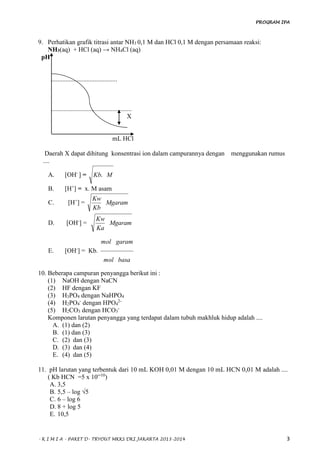 PROGRAM IPA
- K I M I A - PAKET D- TRYOUT MKKS DKI JAKARTA 2013-2014 3
9. Perhatikan grafik titrasi antar NH3 0,1 M dan HCl 0,1 M dengan persamaan reaksi:
NH3(aq) + HCl (aq) → NH4Cl (aq)
pH
.........................................
..................................................
X
mL HCl
Daerah X dapat dihitung konsentrasi ion dalam campurannya dengan menggunakan rumus
....
A. [OH-
] = MKb.
B. [H+
] = x. M asam
C. [H+
] = Mgaram
Kb
Kw
D. [OH-
] = Mgaram
Ka
Kw
E. [OH-
] = Kb.
basamol
garammol
10. Beberapa campuran penyangga berikut ini :
(1) NaOH dengan NaCN
(2) HF dengan KF
(3) H3PO4 dengan NaHPO4
(4) H2PO4
-
dengan HPO4
2-
(5) H2CO3 dengan HCO3
-
Komponen larutan penyangga yang terdapat dalam tubuh makhluk hidup adalah ....
A. (1) dan (2)
B. (1) dan (3)
C. (2) dan (3)
D. (3) dan (4)
E. (4) dan (5)
11. pH larutan yang terbentuk dari 10 mL KOH 0,01 M dengan 10 mL HCN 0,01 M adalah ....
( Kb HCN =5 x 10─10
)
A. 3,5
B. 5,5 – log √5
C. 6 – log 6
D. 8 + log 5
E. 10,5
 