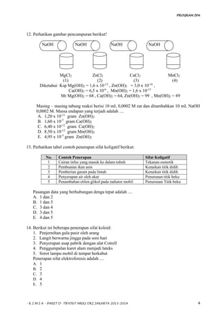 PROGRAM IPA
- K I M I A - PAKET D- TRYOUT MKKS DKI JAKARTA 2013-2014 4
12. Perhatikan gambar pencampuran berikut!
NaOH NaOH NaOH NaOH
MgCl2 ZnCl2 CaCl2 MnCl2
(1) (2) (3) (4)
Diketahui Ksp Mg(OH)2 = 1,6 x 10-12
, Zn(OH)2 = 3,0 x 10-16
,
Ca(OH)2 = 6,5 x 10-6
, Mn(OH)2 = 1,6 x 10-13
Mr Mg(OH)2 = 68 , Ca(OH)2 = 64, Zn(OH)2 = 99 , Mn(OH)2 = 89
Masing – masing tabung reaksi berisi 10 mL 0,0002 M zat dan ditambahkan 10 mL NaOH
0,0002 M. Massa endapan yang terjadi adalah ....
A. 1,20 x 10-11
gram Zn(OH)2
B. 1,60 x 10-7
gram Ca(OH)2
C. 6,40 x 10-12
gram Ca(OH)2
D. 8,50 x 10-12
gram Mn(OH)2
E. 4,95 x 10-5
gram Zn(OH)2
13. Perhatikan tabel contoh penerapan sifat koligatif berikut:
No. Contoh Penerapan Sifat Koligatif
1 Cairan infus yang masuk ke dalam tubuh Tekanan osmotik
2 Pembuatan ikan asin Kenaikan titik didih
3 Pemberian garam pada lintah Kenaikan titik didih
4 Penyerapan air oleh akar Penurunan titik beku
5 Penambahan etilen glikol pada radiator mobil Penurunan Titik beku
Pasangan data yang berhubungan denga tepat adalah ....
A. 1 dan 2
B. 1 dan 5
C. 3 dan 4
D. 3 dan 5
E. 4 dan 5
14. Berikut ini beberapa penerapan sifat koloid:
1. Penjernihan gula pasir oleh arang
2. Langit berwarna jingga pada sore hari
3. Penyerapan asap pabrik dengan alat Cotrell
4. Penggumpalan karet alam menjadi lateks
5. Sorot lampu mobil di tempat berkabut
Penerapan sifat elektroforesis adalah ....
A. 1
B. 2
C. 3
D. 4
E. 5
 