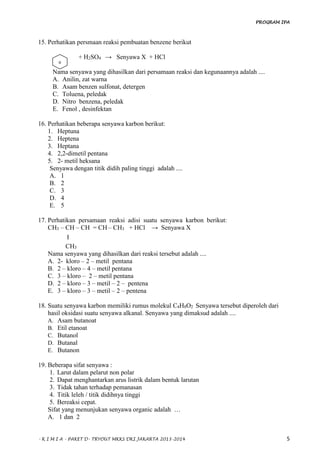 PROGRAM IPA
- K I M I A - PAKET D- TRYOUT MKKS DKI JAKARTA 2013-2014 5
15. Perhatikan persmaan reaksi pembuatan benzene berikut
+ H2SO4 → Senyawa X + HCl
Nama senyawa yang dihasilkan dari persamaan reaksi dan kegunaannya adalah ....
A. Anilin, zat warna
B. Asam benzen sulfonat, detergen
C. Toluena, peledak
D. Nitro benzena, peledak
E. Fenol , desinfektan
16. Perhatikan beberapa senyawa karbon berikut:
1. Heptuna
2. Heptena
3. Heptana
4. 2,2-dimetil pentana
5. 2- metil heksana
Senyawa dengan titik didih paling tinggi adalah ....
A. 1
B. 2
C. 3
D. 4
E. 5
17. Perhatikan persamaan reaksi adisi suatu senyawa karbon berikut:
CH3 – CH – CH = CH – CH3 + HCl → Senyawa X
Ⅰ
CH3
Nama senyawa yang dihasilkan dari reaksi tersebut adalah ....
A. 2- kloro – 2 – metil pentana
B. 2 – kloro – 4 – metil pentana
C. 3 – kloro – 2 – metil pentana
D. 2 – kloro – 3 – metil – 2 – pentena
E. 3 – kloro – 3 – metil – 2 – pentena
18. Suatu senyawa karbon memiliki rumus molekul C4H8O2 Senyawa tersebut diperoleh dari
hasil oksidasi suatu senyawa alkanal. Senyawa yang dimaksud adalah ....
A. Asam butanoat
B. Etil etanoat
C. Butanol
D. Butanal
E. Butanon
19. Beberapa sifat senyawa :
1. Larut dalam pelarut non polar
2. Dapat menghantarkan arus listrik dalam bentuk larutan
3. Tidak tahan terhadap pemanasan
4. Titik leleh / titik didihnya tinggi
5. Bereaksi cepat.
Sifat yang menunjukan senyawa organic adalah …
A. 1 dan 2
o
 