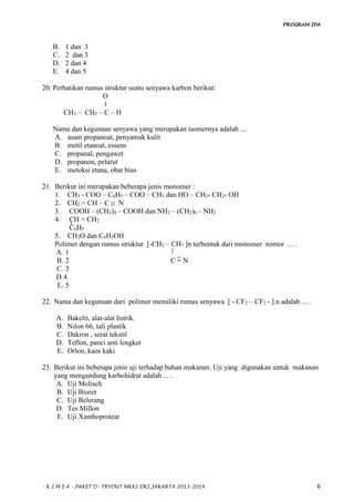 PROGRAM IPA
- K I M I A - PAKET D- TRYOUT MKKS DKI JAKARTA 2013-2014 6
B. 1 dan 3
C. 2 dan 3
D. 2 dan 4
E. 4 dan 5
20. Perhatikan rumus struktur suatu senyawa karbon berikut:
O
‖
CH3 – CH2 – C – H
Nama dan kegunaan senyawa yang merupakan isomernya adalah ....
A. asam propanoat, penyamak kulit
B. metil etanoat, essens
C. propanal, pengawet
D. propanon, pelarut
E. metoksi etana, obat bius
21. Berikut ini merupakan beberapa jenis monomer :
1. CH3 - COO – C6H5 – COO – CH3 dan HO – CH2- CH2- OH
2. CH2 = CH – C = N
3. COOH – (CH2)4 – COOH dan NH2 – (CH2)6 – NH2
4. CH = CH2
C6H5
5. CH2O dan C6H5OH
Polimer dengan rumus struktur [-CH2 – CH- ]n terbentuk dari monomer nomor … .
A. 1
B. 2 C = N
C. 3
D.4
E. 5
22. Nama dan kegunaan dari polimer memiliki rumus senyawa [ - CF2 – CF2 - ] n adalah ... .
A. Bakelit, alat-alat listrik.
B. Nilon 66, tali plastik
C. Dakron , serat tekstil
D. Teflon, panci anti lengket
E. Orlon, kaos kaki
23. Berikut ini beberapa jenis uji terhadap bahan makanan. Uji yang digunakan untuk makanan
yang mengandung karbohidrat adalah ... .
A. Uji Molisch
B. Uji Biuret
C. Uji Belerang
D. Tes Millon
E. Uji Xanthoproteat
 
