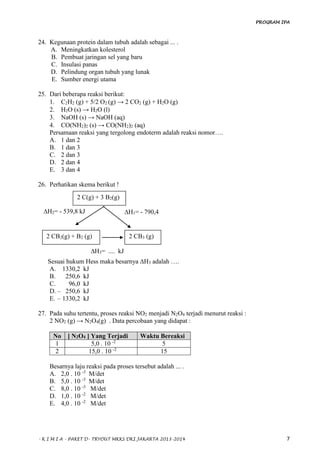 PROGRAM IPA
- K I M I A - PAKET D- TRYOUT MKKS DKI JAKARTA 2013-2014 7
24. Kegunaan protein dalam tubuh adalah sebagai ... .
A. Meningkatkan kolesterol
B. Pembuat jaringan sel yang baru
C. Insulasi panas
D. Pelindung organ tubuh yang lunak
E. Sumber energi utama
25. Dari beberapa reaksi berikut:
1. C2H2 (g) + 5/2 O2 (g) → 2 CO2 (g) + H2O (g)
2. H2O (s) → H2O (l)
3. NaOH (s) → NaOH (aq)
4. CO(NH2)2 (s) → CO(NH2)2 (aq)
Persamaan reaksi yang tergolong endoterm adalah reaksi nomor….
A. 1 dan 2
B. 1 dan 3
C. 2 dan 3
D. 2 dan 4
E. 3 dan 4
26. Perhatikan skema berikut !
Sesuai hukum Hess maka besarnya ∆H3 adalah ….
A. 1330,2 kJ
B. 250,6 kJ
C. 96,0 kJ
D. – 250,6 kJ
E. – 1330,2 kJ
27. Pada suhu tertentu, proses reaksi NO2 menjadi N2O4 terjadi menurut reaksi :
2 NO2 (g) → N2O4(g) . Data percobaan yang didapat :
No [ N2O4 ] Yang Terjadi Waktu Bereaksi
1 5,0 . 10 -2
5
2 15,0 . 10 -2
15
Besarnya laju reaksi pada proses tersebut adalah ... .
A. 2,0 . 10 -3
M/det
B. 5,0 . 10 -3
M/det
C. 8,0 . 10 -3
M/det
D. 1,0 . 10 -2
M/det
E. 4,0 . 10 -2
M/det
2 C(g) + 3 B2(g)
∆H2= - 539,8 kJ ∆H1= - 790,4
kJ
2 CB2(g) + B2 (g) 2 CB3 (g)
∆H3= .... kJ
 
