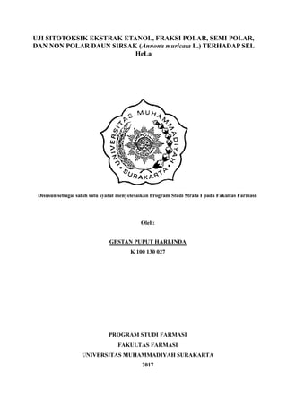 UJI SITOTOKSIK EKSTRAK ETANOL, FRAKSI POLAR, SEMI POLAR,
DAN NON POLAR DAUN SIRSAK (Annona muricata L.) TERHADAP SEL
HeLa
PUBLIKASI ILMIAH
Disusun sebagai salah satu syarat menyelesaikan Program Studi Strata I pada Fakultas Farmasi
Oleh:
GESTAN PUPUT HARLINDA
K 100 130 027
PROGRAM STUDI FARMASI
FAKULTAS FARMASI
UNIVERSITAS MUHAMMADIYAH SURAKARTA
2017
 