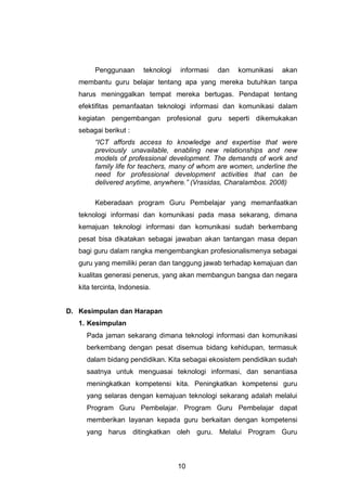 10
Penggunaan teknologi informasi dan komunikasi akan
membantu guru belajar tentang apa yang mereka butuhkan tanpa
harus meninggalkan tempat mereka bertugas. Pendapat tentang
efektifitas pemanfaatan teknologi informasi dan komunikasi dalam
kegiatan pengembangan profesional guru seperti dikemukakan
sebagai berikut :
“ICT affords access to knowledge and expertise that were
previously unavailable, enabling new relationships and new
models of professional development. The demands of work and
family life for teachers, many of whom are women, underline the
need for professional development activities that can be
delivered anytime, anywhere.” (Vrasidas, Charalambos. 2008)
Keberadaan program Guru Pembelajar yang memanfaatkan
teknologi informasi dan komunikasi pada masa sekarang, dimana
kemajuan teknologi informasi dan komunikasi sudah berkembang
pesat bisa dikatakan sebagai jawaban akan tantangan masa depan
bagi guru dalam rangka mengembangkan profesionalismenya sebagai
guru yang memiliki peran dan tanggung jawab terhadap kemajuan dan
kualitas generasi penerus, yang akan membangun bangsa dan negara
kita tercinta, Indonesia.
D. Kesimpulan dan Harapan
1. Kesimpulan
Pada jaman sekarang dimana teknologi informasi dan komunikasi
berkembang dengan pesat disemua bidang kehidupan, termasuk
dalam bidang pendidikan. Kita sebagai ekosistem pendidikan sudah
saatnya untuk menguasai teknologi informasi, dan senantiasa
meningkatkan kompetensi kita. Peningkatkan kompetensi guru
yang selaras dengan kemajuan teknologi sekarang adalah melalui
Program Guru Pembelajar. Program Guru Pembelajar dapat
memberikan layanan kepada guru berkaitan dengan kompetensi
yang harus ditingkatkan oleh guru. Melalui Program Guru
 