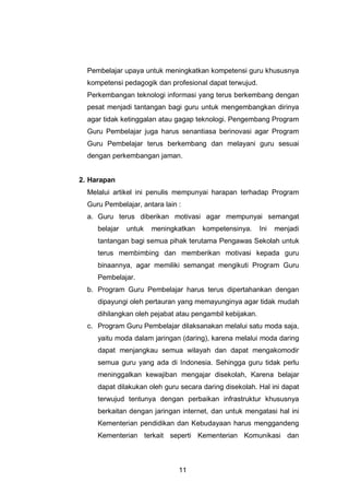 11
Pembelajar upaya untuk meningkatkan kompetensi guru khususnya
kompetensi pedagogik dan profesional dapat terwujud.
Perkembangan teknologi informasi yang terus berkembang dengan
pesat menjadi tantangan bagi guru untuk mengembangkan dirinya
agar tidak ketinggalan atau gagap teknologi. Pengembang Program
Guru Pembelajar juga harus senantiasa berinovasi agar Program
Guru Pembelajar terus berkembang dan melayani guru sesuai
dengan perkembangan jaman.
2. Harapan
Melalui artikel ini penulis mempunyai harapan terhadap Program
Guru Pembelajar, antara lain :
a. Guru terus diberikan motivasi agar mempunyai semangat
belajar untuk meningkatkan kompetensinya. Ini menjadi
tantangan bagi semua pihak terutama Pengawas Sekolah untuk
terus membimbing dan memberikan motivasi kepada guru
binaannya, agar memiliki semangat mengikuti Program Guru
Pembelajar.
b. Program Guru Pembelajar harus terus dipertahankan dengan
dipayungi oleh pertauran yang memayunginya agar tidak mudah
dihilangkan oleh pejabat atau pengambil kebijakan.
c. Program Guru Pembelajar dilaksanakan melalui satu moda saja,
yaitu moda dalam jaringan (daring), karena melalui moda daring
dapat menjangkau semua wilayah dan dapat mengakomodir
semua guru yang ada di Indonesia. Sehingga guru tidak perlu
meninggalkan kewajiban mengajar disekolah, Karena belajar
dapat dilakukan oleh guru secara daring disekolah. Hal ini dapat
terwujud tentunya dengan perbaikan infrastruktur khususnya
berkaitan dengan jaringan internet, dan untuk mengatasi hal ini
Kementerian pendidikan dan Kebudayaan harus menggandeng
Kementerian terkait seperti Kementerian Komunikasi dan
 