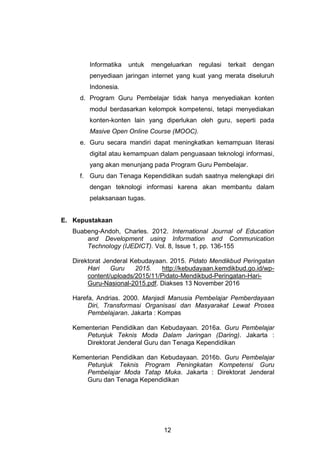 12
Informatika untuk mengeluarkan regulasi terkait dengan
penyediaan jaringan internet yang kuat yang merata diseluruh
Indonesia.
d. Program Guru Pembelajar tidak hanya menyediakan konten
modul berdasarkan kelompok kompetensi, tetapi menyediakan
konten-konten lain yang diperlukan oleh guru, seperti pada
Masive Open Online Course (MOOC).
e. Guru secara mandiri dapat meningkatkan kemampuan literasi
digital atau kemampuan dalam penguasaan teknologi informasi,
yang akan menunjang pada Program Guru Pembelajar.
f. Guru dan Tenaga Kependidikan sudah saatnya melengkapi diri
dengan teknologi informasi karena akan membantu dalam
pelaksanaan tugas.
E. Kepustakaan
Buabeng-Andoh, Charles. 2012. International Journal of Education
and Development using Information and Communication
Technology (IJEDICT). Vol. 8, Issue 1, pp. 136-155
Direktorat Jenderal Kebudayaan. 2015. Pidato Mendikbud Peringatan
Hari Guru 2015. http://kebudayaan.kemdikbud.go.id/wp-
content/uploads/2015/11/Pidato-Mendikbud-Peringatan-Hari-
Guru-Nasional-2015.pdf. Diakses 13 November 2016
Harefa, Andrias. 2000. Manjadi Manusia Pembelajar Pemberdayaan
Diri, Transformasi Organisasi dan Masyarakat Lewat Proses
Pembelajaran. Jakarta : Kompas
Kementerian Pendidikan dan Kebudayaan. 2016a. Guru Pembelajar
Petunjuk Teknis Moda Dalam Jaringan (Daring). Jakarta :
Direktorat Jenderal Guru dan Tenaga Kependidikan
Kementerian Pendidikan dan Kebudayaan. 2016b. Guru Pembelajar
Petunjuk Teknis Program Peningkatan Kompetensi Guru
Pembelajar Moda Tatap Muka. Jakarta : Direktorat Jenderal
Guru dan Tenaga Kependidikan
 