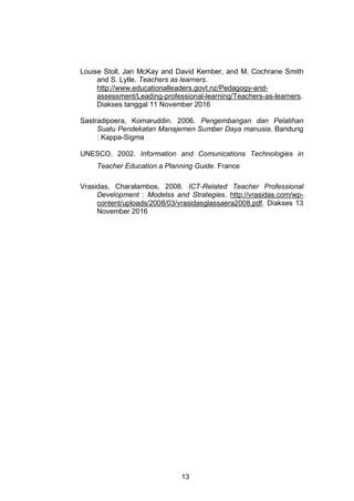 13
Louise Stoll, Jan McKay and David Kember, and M. Cochrane Smith
and S. Lytle. Teachers as learners.
http://www.educationalleaders.govt.nz/Pedagogy-and-
assessment/Leading-professional-learning/Teachers-as-learners.
Diakses tanggal 11 November 2016
Sastradipoera, Komaruddin. 2006. Pengembangan dan Pelatihan
Suatu Pendekatan Manajemen Sumber Daya manusia. Bandung
: Kappa-Sigma
UNESCO. 2002. Information and Comunications Technologies in
Teacher Education a Planning Guide. France
Vrasidas, Charalambos. 2008. ICT-Related Teacher Professional
Development : Modelss and Strategies. http://vrasidas.com/wp-
content/uploads/2008/03/vrasidasglassaera2008.pdf. Diakses 13
November 2016
 