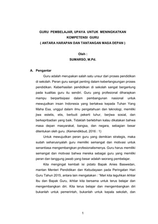 1
GURU PEMBELAJAR, UPAYA UNTUK MENINGKATKAN
KOMPETENSI GURU
( ANTARA HARAPAN DAN TANTANGAN MASA DEPAN )
Oleh :
SUMARSO, M.Pd.
A. Pengantar
Guru adalah merupakan salah satu unsur dari proses pendidikan
di sekolah. Peran guru sangat penting dalam keberlangsungan proses
pendidikan. Keberhasilan pendidikan di sekolah sangat bergantung
pada kualitas guru itu sendiri. Guru yang profesional diharapkan
mampu berpartisipasi dalam pembangunan nasional untuk
mewujudkan insan Indonesia yang bertakwa kepada Tuhan Yang
Maha Esa, unggul dalam ilmu pengetahuan dan teknologi, memiliki
jiwa estetis, etis, berbudi pekerti luhur, berjiwa sosial, dan
berkepribadian yang baik. Tidaklah berlebihan kalau dikatakan bahwa
masa depan masyarakat, bangsa, dan negara, sebagian besar
ditentukan oleh guru. (Kemendikbud, 2016 : 1)
Untuk mewujudkan peran guru yang demikian strategis, maka
sudah seharusnyalah guru memiliki semangat dan motivasi untuk
senantiasa mengembangkan profesionalismenya. Guru harus memiliki
semangat dan motivasi bahwa mereka sebagai guru yang memiliki
peran dan tanggung jawab yang besar adalah seorang pembelajar.
Kita mengingat kembali isi pidato Bapak Anies Baswedan,
mantan Menteri Pendidikan dan Kebudayaan pada Peringatan Hari
Guru Tahun 2015, antara lain mengatakan : “Mari kita teguhkan ikhtiar
Ibu dan Bapak Guru, ikhtiar kita bersama untuk terus belajar dan
mengembangkan diri. Kita terus belajar dan mengembangkan diri
bukanlah untuk pemerintah, bukanlah untuk kepala sekolah, dan
 