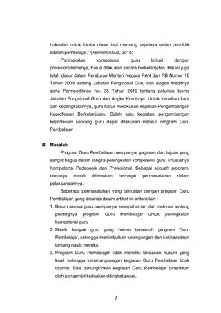 2
bukanlah untuk kantor dinas, tapi memang sejatinya setiap pendidik
adalah pembelajar.” (Kemendikbud, 2015)
Peningkatan kompetensi guru terkait dengan
profesionalismenya, harus dilakukan secara berkelanjutan. Hal ini juga
telah diatur dalam Peraturan Menteri Negara PAN dan RB Nomor 16
Tahun 2009 tentang Jabatan Fungsional Guru dan Angka Kreditnya
serta Permendiknas No. 35 Tahun 2010 tentang petunjuk teknis
Jabatan Fungsional Guru dan Angka Kreditnya. Untuk kenaikan karir
dan kepangkatannya, guru harus melakukan kegiatan Pengembangan
Keprofesian Berkelanjutan. Salah satu kegiatan pengembangan
keprofesian seorang guru dapat dilakukan melalui Program Guru
Pembelajar
B. Masalah
Program Guru Pembelajar mempunyai gagasan dan tujuan yang
sangat bagus dalam rangka peningkatan kompetensi guru, khususnya
Kompetensi Pedagogik dan Profesional. Sebagai sebuah program,
tentunya masih ditemukan berbagai permasalahan dalam
pelaksanaannya.
Beberapa permasalahan yang berkaitan dengan program Guru
Pembelajar, yang dibahas dalam artikel ini antara lain :
1. Belum semua guru mempunyai kesepahaman dan motivasi tentang
pentingnya program Guru Pembelajar untuk peningkatan
kompetensi guru
2. Masih banyak guru yang belum tersentuh program Guru
Pembelajar, sehingga menimbulkan kebingungan dan kekhawatiran
tentang nasib mereka.
3. Program Guru Pembelajar tidak memiliki landasan hukum yang
kuat, sehingga keberlangsungan kegiatan Guru Pembelajar tidak
dijamin. Bisa dimungkinkan kegiatan Guru Pembelajar dihentikan
oleh pengambil kebijakan ditingkat pusat.
 
