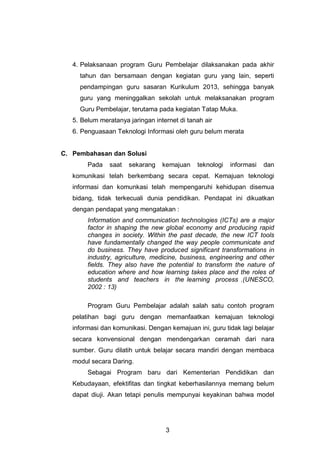 3
4. Pelaksanaan program Guru Pembelajar dilaksanakan pada akhir
tahun dan bersamaan dengan kegiatan guru yang lain, seperti
pendampingan guru sasaran Kurikulum 2013, sehingga banyak
guru yang meninggalkan sekolah untuk melaksanakan program
Guru Pembelajar, terutama pada kegiatan Tatap Muka.
5. Belum meratanya jaringan internet di tanah air
6. Penguasaan Teknologi Informasi oleh guru belum merata
C. Pembahasan dan Solusi
Pada saat sekarang kemajuan teknologi informasi dan
komunikasi telah berkembang secara cepat. Kemajuan teknologi
informasi dan komunkasi telah mempengaruhi kehidupan disemua
bidang, tidak terkecuali dunia pendidikan. Pendapat ini dikuatkan
dengan pendapat yang mengatakan :
Information and communication technologies (ICTs) are a major
factor in shaping the new global economy and producing rapid
changes in society. Within the past decade, the new ICT tools
have fundamentally changed the way people communicate and
do business. They have produced significant transformations in
industry, agriculture, medicine, business, engineering and other
fields. They also have the potential to transform the nature of
education where and how learning takes place and the roles of
students and teachers in the learning process .(UNESCO,
2002 : 13)
Program Guru Pembelajar adalah salah satu contoh program
pelatihan bagi guru dengan memanfaatkan kemajuan teknologi
informasi dan komunikasi. Dengan kemajuan ini, guru tidak lagi belajar
secara konvensional dengan mendengarkan ceramah dari nara
sumber. Guru dilatih untuk belajar secara mandiri dengan membaca
modul secara Daring.
Sebagai Program baru dari Kementerian Pendidikan dan
Kebudayaan, efektifitas dan tingkat keberhasilannya memang belum
dapat diuji. Akan tetapi penulis mempunyai keyakinan bahwa model
 