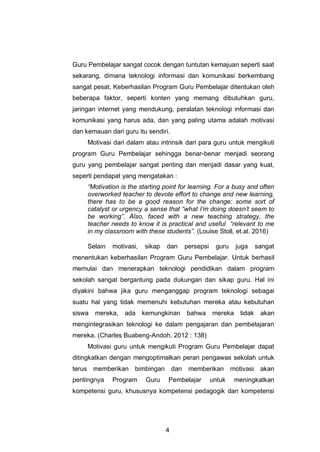 4
Guru Pembelajar sangat cocok dengan tuntutan kemajuan seperti saat
sekarang, dimana teknologi informasi dan komunikasi berkembang
sangat pesat. Keberhasilan Program Guru Pembelajar ditentukan oleh
beberapa faktor, seperti konten yang memang dibutuhkan guru,
jaringan internet yang mendukung, peralatan teknologi informasi dan
komunikasi yang harus ada, dan yang paling utama adalah motivasi
dan kemauan dari guru itu sendiri.
Motivasi dari dalam atau intrinsik dari para guru untuk mengikuti
program Guru Pembelajar sehingga benar-benar menjadi seorang
guru yang pembelajar sangat penting dan menjadi dasar yang kuat,
seperti pendapat yang mengatakan :
“Motivation is the starting point for learning. For a busy and often
overworked teacher to devote effort to change and new learning,
there has to be a good reason for the change: some sort of
catalyst or urgency a sense that “what I’m doing doesn’t seem to
be working”. Also, faced with a new teaching strategy, the
teacher needs to know it is practical and useful “relevant to me
in my classroom with these students”. (Louise Stoll, et.al. 2016)
Selain motivasi, sikap dan persepsi guru juga sangat
menentukan keberhasilan Program Guru Pembelajar. Untuk berhasil
memulai dan menerapkan teknologi pendidikan dalam program
sekolah sangat bergantung pada dukungan dan sikap guru. Hal ini
diyakini bahwa jika guru menganggap program teknologi sebagai
suatu hal yang tidak memenuhi kebutuhan mereka atau kebutuhan
siswa mereka, ada kemungkinan bahwa mereka tidak akan
mengintegrasikan teknologi ke dalam pengajaran dan pembelajaran
mereka. (Charles Buabeng-Andoh, 2012 : 138)
Motivasi guru untuk mengikuti Program Guru Pembelajar dapat
ditingkatkan dengan mengoptimalkan peran pengawas sekolah untuk
terus memberikan bimbingan dan memberikan motivasi akan
pentingnya Program Guru Pembelajar untuk meningkatkan
kompetensi guru, khususnya kompetensi pedagogik dan kompetensi
 