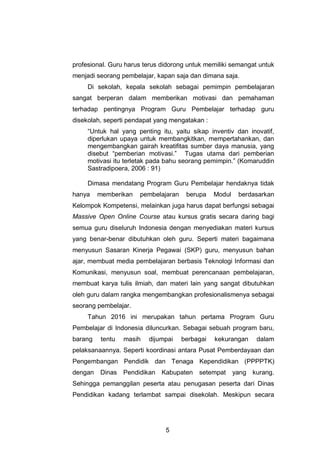 5
profesional. Guru harus terus didorong untuk memiliki semangat untuk
menjadi seorang pembelajar, kapan saja dan dimana saja.
Di sekolah, kepala sekolah sebagai pemimpin pembelajaran
sangat berperan dalam memberikan motivasi dan pemahaman
terhadap pentingnya Program Guru Pembelajar terhadap guru
disekolah, seperti pendapat yang mengatakan :
“Untuk hal yang penting itu, yaitu sikap inventiv dan inovatif,
diperlukan upaya untuk membangkitkan, mempertahankan, dan
mengembangkan gairah kreatifitas sumber daya manusia, yang
disebut “pemberian motivasi.” Tugas utama dari pemberian
motivasi itu terletak pada bahu seorang pemimpin.” (Komaruddin
Sastradipoera, 2006 : 91)
Dimasa mendatang Program Guru Pembelajar hendaknya tidak
hanya memberikan pembelajaran berupa Modul berdasarkan
Kelompok Kompetensi, melainkan juga harus dapat berfungsi sebagai
Massive Open Online Course atau kursus gratis secara daring bagi
semua guru diseluruh Indonesia dengan menyediakan materi kursus
yang benar-benar dibutuhkan oleh guru. Seperti materi bagaimana
menyusun Sasaran Kinerja Pegawai (SKP) guru, menyusun bahan
ajar, membuat media pembelajaran berbasis Teknologi Informasi dan
Komunikasi, menyusun soal, membuat perencanaan pembelajaran,
membuat karya tulis ilmiah, dan materi lain yang sangat dibutuhkan
oleh guru dalam rangka mengembangkan profesionalismenya sebagai
seorang pembelajar.
Tahun 2016 ini merupakan tahun pertama Program Guru
Pembelajar di Indonesia diluncurkan. Sebagai sebuah program baru,
barang tentu masih dijumpai berbagai kekurangan dalam
pelaksanaannya. Seperti koordinasi antara Pusat Pemberdayaan dan
Pengembangan Pendidik dan Tenaga Kependidikan (PPPPTK)
dengan Dinas Pendidikan Kabupaten setempat yang kurang.
Sehingga pemanggilan peserta atau penugasan peserta dari Dinas
Pendidikan kadang terlambat sampai disekolah. Meskipun secara
 