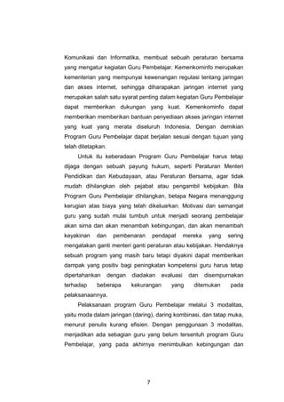 7
Komunikasi dan Informatika, membuat sebuah peraturan bersama
yang mengatur kegiatan Guru Pembelajar. Kemenkominfo merupakan
kementerian yang mempunyai kewenangan regulasi tentang jaringan
dan akses internet, sehingga diharapakan jaringan internet yang
merupakan salah satu syarat penting dalam kegiatan Guru Pembelajar
dapat memberikan dukungan yang kuat. Kemenkominfo dapat
memberikan memberikan bantuan penyediaan akses jaringan internet
yang kuat yang merata diseluruh Indonesia. Dengan demikian
Program Guru Pembelajar dapat berjalan sesuai dengan tujuan yang
telah ditetapkan.
Untuk itu keberadaan Program Guru Pembelajar harus tetap
dijaga dengan sebuah payung hukum, seperti Peraturan Menteri
Pendidikan dan Kebudayaan, atau Peraturan Bersama, agar tidak
mudah dihilangkan oleh pejabat atau pengambil kebijakan. Bila
Program Guru Pembelajar dihilangkan, betapa Negara menanggung
kerugian atas biaya yang telah dikeluarkan. Motivasi dan semangat
guru yang sudah mulai tumbuh untuk menjadi seorang pembelajar
akan sirna dan akan menambah kebingungan, dan akan menambah
keyakinan dan pembenaran pendapat mereka yang sering
mengatakan ganti menteri ganti peraturan atau kebijakan. Hendaknya
sebuah program yang masih baru tetapi diyakini dapat memberikan
dampak yang positiv bagi peningkatan kompetensi guru harus tetap
dipertahankan dengan diadakan evaluasi dan disempurnakan
terhadap beberapa kekurangan yang ditemukan pada
pelaksanaannya.
Pelaksanaan program Guru Pembelajar melalui 3 modalitas,
yaitu moda dalam jaringan (daring), daring kombinasi, dan tatap muka,
menurut penulis kurang efisien. Dengan penggunaan 3 modalitas,
menjadikan ada sebagian guru yang belum tersentuh program Guru
Pembelajar, yang pada akhirnya menimbulkan kebingungan dan
 