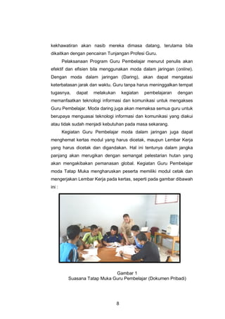 8
kekhawatiran akan nasib mereka dimasa datang, terutama bila
dikaitkan dengan pencairan Tunjangan Profesi Guru.
Pelaksanaan Program Guru Pembelajar menurut penulis akan
efektif dan efisien bila menggunakan moda dalam jaringan (online).
Dengan moda dalam jaringan (Daring), akan dapat mengatasi
keterbatasan jarak dan waktu. Guru tanpa harus meninggalkan tempat
tugasnya, dapat melakukan kegiatan pembelajaran dengan
memanfaatkan teknologi informasi dan komunikasi untuk mengakses
Guru Pembelajar. Moda daring juga akan memaksa semua guru untuk
berupaya menguasai teknologi informasi dan komunikasi yang diakui
atau tidak sudah menjadi kebutuhan pada masa sekarang.
Kegiatan Guru Pembelajar moda dalam jaringan juga dapat
menghemat kertas modul yang harus dicetak, maupun Lembar Kerja
yang harus dicetak dan digandakan. Hal ini tentunya dalam jangka
panjang akan merugikan dengan semangat pelestarian hutan yang
akan mengakibakan pemanasan global. Kegiatan Guru Pembelajar
moda Tatap Muka mengharuskan peserta memiliki modul cetak dan
mengerjakan Lembar Kerja pada kertas, seperti pada gambar dibawah
ini :
Gambar 1
Suasana Tatap Muka Guru Pembelajar (Dokumen Pribadi)
 