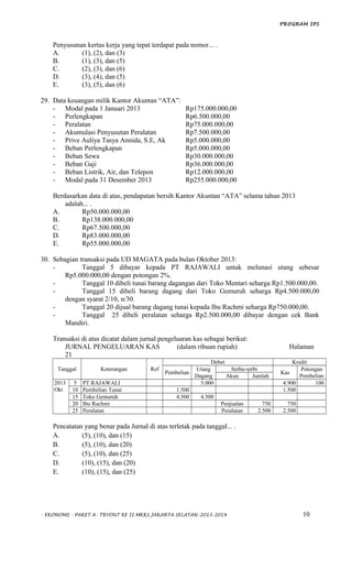 PROGRAM IPS
Penyusunan kertas kerja yang tepat terdapat pada nomor... .
A. (1), (2), dan (3)
B. (1), (3), dan (5)
C. (2), (3), dan (6)
D. (3), (4), dan (5)
E. (3), (5), dan (6)
29. Data keuangan milik Kantor Akuntan “ATA”:
- Modal pada 1 Januari 2013 Rp175.000.000,00
- Perlengkapan Rp6.500.000,00
- Peralatan Rp75.000.000,00
- Akumulasi Penyusutan Peralatan Rp7.500.000,00
- Prive Auliya Tasya Annida, S.E, Ak Rp5.000.000,00
- Beban Perlengkapan Rp5.000.000,00
- Beban Sewa Rp30.000.000,00
- Beban Gaji Rp36.000.000,00
- Beban Listrik, Air, dan Telepon Rp12.000.000,00
- Modal pada 31 Desember 2013 Rp255.000.000,00
Berdasarkan data di atas, pendapatan bersih Kantor Akuntan “ATA” selama tahun 2013
adalah... .
A. Rp50.000.000,00
B. Rp138.000.000,00
C. Rp67.500.000,00
D. Rp83.000.000,00
E. Rp55.000.000,00
30. Sebagian transaksi pada UD MAGATA pada bulan Oktober 2013:
- Tanggal 5 dibayar kepada PT RAJAWALI untuk melunasi utang sebesar
Rp5.000.000,00 dengan potongan 2%.
- Tanggal 10 dibeli tunai barang dagangan dari Toko Mentari seharga Rp1.500.000,00.
- Tanggal 15 dibeli barang dagang dari Toko Gemuruh seharga Rp4.500.000,00
dengan syarat 2/10, n/30.
- Tanggal 20 dijual barang dagang tunai kepada Ibu Rachmi seharga Rp750.000,00.
- Tanggal 25 dibeli peralatan seharga Rp2.500.000,00 dibayar dengan cek Bank
Mandiri.
Transaksi di atas dicatat dalam jurnal pengeluaran kas sebagai berikut:
JURNAL PENGELUARAN KAS (dalam ribuan rupiah) Halaman
21
Tanggal Keterangan Ref
Debet Kredit
Pembelian
Utang
Dagang
Serba-serbi
Kas
Potongan
PembelianAkun Jumlah
2013
Okt
5 PT RAJAWALI 5.000 4.900 100
10 Pembelian Tunai 1.500 1.500
15 Toko Gemuruh 4.500 4.500
20 Ibu Rachmi Penjualan 750 750
25 Peralatan Peralatan 2.500 2.500
Pencatatan yang benar pada Jurnal di atas terletak pada tanggal... .
A. (5), (10), dan (15)
B. (5), (10), dan (20)
C. (5), (10), dan (25)
D. (10), (15), dan (20)
E. (10), (15), dan (25)
- EKONOMI - PAKET A- TRYOUT KE II MKKS JAKARTA SELATAN-2013-2014 10
 