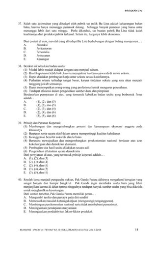 PROGRAM IPS
37. Salah satu kelemahan yang dihadapi oleh pabrik tas milik Bu Lina adalah kekurangan bahan
baku, karena hanya menunggu pemasok datang. Sehingga banyak pemesan yang harus antre
menunggu lebih dari satu minggu. Perlu diketahui, tas buatan pabrik Bu Lina tidak kalah
kualitasnya dari produksi pabrik terkenal. Selain itu, harganya lebih ekonomis.
Dari contoh di atas, masalah yang dihadapi Bu Lina berhubungan dengan bidang manajemen... .
A. Produksi
B. Perkantoran
C. Personalia
D. Pemasaran
E. Keuangan
38. Berikut ini kebaikan badan usaha:
(1) Modal lebih mudah didapat dengan cara menjual saham.
(2) Hasil keputusan lebih baik, karena merupakan hasil musyawarah di antara sekutu.
(3) Dapat diadakan pembagian kerja antar sekutu sesuai keahliannya.
(4) Perhatian sekutu terhadap sangat besar, karena tindakan sekutu yang satu akan menjadi
tanggung jawab semuanya.
(5) Dapat menempatkan orang-orang yang profesional untuk mengurus perusahaan.
(6) Terdapat efisiensi dalam pengelolaan sumber dana dan pimpinan
Berdasarkan pernyataan di atas, yang termasuk kebaikan badan usaha yang berbentuk firma
adalah... .
A. (1), (2), dan (3)
B. (1), (3), dan (5)
C. (2), (3), dan (4)
D. (2), (4), dan (6)
E. (3), (5), dan (6)
39. Prinsip dan Peranan Koperasi:
(1) Membangun dan mengembangkan potensi dan kemampuan ekonomi anggota pada
khususnya
(2) Berperan serta secara aktif dalam upaya mempertinggi kualitas kehidupan
(3) Keanggotaan bersifat sukarela dan terbuka
(4) Berusaha mewujudkan dan mengembangkan perekonomian nasional berdasar atas azas
kekeluargaan dan demokrasi ekonomi.
(5) Pembagian sisa hasil usaha dilakukan secara adil
(6) Pengelolaan dilakukan secara demokratis
Dari pernyataan di atas, yang termasuk prinsip koperasi adalah... .
A. (1), (2), dan (3)
B. (2), (3), dan (4)
C. (2), (4), dan (6)
D. (3), (4), dan (5)
E. (3), (5), dan (6)
40. Setelah lama menjadi pengusaha sukses, Pak Ganda Putera akhirnya mengalami kerugian yang
sangat banyak dan hampir bangkrut. Pak Ganda ingin membuka usaha baru yang lebih
menjanjikan karena di dekat tempat tinggalnya terdapat banyak sumber usaha yang bisa dikelola
untuk menghasilkan keuntungan.
Dari contoh tersebut, Pak Ganda Putera memiliki peran... .
A. Mengambil resiko dan percaya pada diri sendiri
B. Memecahkan masalah ketenagakerjaan (mengurangi pengangguran).
C. Membangun perekonomian nasional serta tidak membebani pemerintah.
D. Meningkatkan pendapatan masyarakat.
E. Meningkatkan produktivitas faktor-faktor produksi.
- EKONOMI - PAKET A- TRYOUT KE II MKKS JAKARTA SELATAN-2013-2014 14
 