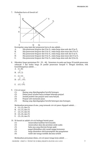 PROGRAM IPS
7. Perhatikan kurva di bawah ini!
P
D S
S1
P E
P1 E1
0 Q Q1
Kesimpulan yang tepat dari pergeseran kurva di atas adalah... .
A. Jika penawaran bergeser dari S ke S1, maka harga akan naik dari P ke P1
B. Jika penawaran bergeser dari S ke S1, maka harga akan turun dari P ke P1
C. Jika penawaran bergeser dari S ke S1, maka harga akan naik dari E ke E1
D. Jika penawaran bergeser dari S ke S1, maka harga akan turun dari E ke E1
E. Jika penawaran bergeser dari S ke S1, maka harga akan naik dari Q ke Q1
8. Diketahui fungsi permintaan Pd = 20 – 4Q. Sementara itu pada saat harga 20 jumlah penawaran
sebanyak 5 dan ketika harga 26 jumlah penawaran menjadi 8. Dengan demikian, titik
keseimbangannya adalah… .
A. (5, 20)
B. (1 , 2)
C. (2, 12)
D. (1 , 13 )
E. (12, 13 )
9. Ciri-ciri pasar:
(1) Barang yang diperdagangkan bersifat homogen.
(2) Dalam pasar tersebut hanya terdapat beberapa penjual.
(3) Jumlah pembeli dan penjual sama-sama banyak.
(4) Penjual sulit memasuki pasar.
(5) Barang yang diperdagangkan bersifat heterogen atau homogen.
Berdasarkan pernyataan di atas, yang termasuk ciri-ciri pasar oligopoli adalah... .
A. (1), (2), dan (3)
B. (1), (3), dan (5)
C. (2), (3), dan (4)
D. (2), (4), dan (5)
E. (3), (4), dan (5)
10. Di bawah ini adalah ciri-ciri berbagai bentuk pasar:
(1) menawarkan keahlian berwirausaha
(2) menawarkan dana dan peralatan untuk usaha
(3) balas jasa yang diterima berupa upah
(4) sangat dibutuhkan oleh rumah tangga konsumen
(5) harga ditentukan oleh keterampilan dan pengalaman
(6) terdiri dari tenaga terdidik dan/atau terlatih
Berdasarkan pernyataan diatas, ciri-ciri pasar tenaga kerja adalah … .
- EKONOMI - PAKET A- TRYOUT KE II MKKS JAKARTA SELATAN-2013-2014 3
 