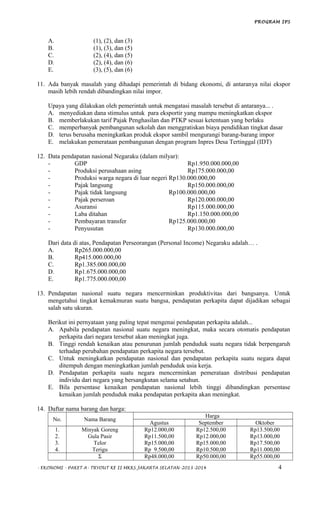 PROGRAM IPS
A. (1), (2), dan (3)
B. (1), (3), dan (5)
C. (2), (4), dan (5)
D. (2), (4), dan (6)
E. (3), (5), dan (6)
11. Ada banyak masalah yang dihadapi pemerintah di bidang ekonomi, di antaranya nilai ekspor
masih lebih rendah dibandingkan nilai impor.
Upaya yang dilakukan oleh pemerintah untuk mengatasi masalah tersebut di antaranya... .
A. menyediakan dana stimulus untuk para eksportir yang mampu meningkatkan ekspor
B. memberlakukan tarif Pajak Penghasilan dan PTKP sesuai ketentuan yang berlaku
C. memperbanyak pembangunan sekolah dan menggratiskan biaya pendidikan tingkat dasar
D. terus berusaha meningkatkan produk ekspor sambil mengurangi barang-barang impor
E. melakukan pemerataan pembangunan dengan program Inpres Desa Tertinggal (IDT)
12. Data pendapatan nasional Negaraku (dalam milyar):
- GDP Rp1.950.000.000,00
- Produksi perusahaan asing Rp175.000.000,00
- Produksi warga negara di luar negeri Rp130.000.000,00
- Pajak langsung Rp150.000.000,00
- Pajak tidak langsung Rp100.000.000,00
- Pajak perseroan Rp120.000.000,00
- Asuransi Rp115.000.000,00
- Laba ditahan Rp1.150.000.000,00
- Pembayaran transfer Rp125.000.000,00
- Penyusutan Rp130.000.000,00
Dari data di atas, Pendapatan Perseorangan (Personal Income) Negaraku adalah… .
A. Rp265.000.000,00
B. Rp415.000.000,00
C. Rp1.385.000.000,00
D. Rp1.675.000.000,00
E. Rp1.775.000.000,00
13. Pendapatan nasional suatu negara mencerminkan produktivitas dari bangsanya. Untuk
mengetahui tingkat kemakmuran suatu bangsa, pendapatan perkapita dapat dijadikan sebagai
salah satu ukuran.
Berikut ini pernyataan yang paling tepat mengenai pendapatan perkapita adalah...
A. Apabila pendapatan nasional suatu negara meningkat, maka secara otomatis pendapatan
perkapita dari negara tersebut akan meningkat juga.
B. Tinggi rendah kenaikan atau penurunan jumlah penduduk suatu negara tidak berpengaruh
terhadap perubahan pendapatan perkapita negara tersebut.
C. Untuk meningkatkan pendapatan nasional dan pendapatan perkapita suatu negara dapat
ditempuh dengan meningkatkan jumlah penduduk usia kerja.
D. Pendapatan perkapita suatu negara mencerminkan pemerataan distribusi pendapatan
individu dari negara yang bersangkutan selama setahun.
E. Bila persentase kenaikan pendapatan nasional lebih tinggi dibandingkan persentase
kenaikan jumlah penduduk maka pendapatan perkapita akan meningkat.
14. Daftar nama barang dan harga:
No. Nama Barang
Harga
Agustus September Oktober
1.
2.
3.
4.
Minyak Goreng
Gula Pasir
Telor
Terigu
Rp12.000,00
Rp11.500,00
Rp15.000,00
Rp 9.500,00
Rp12.500,00
Rp12.000,00
Rp15.000,00
Rp10.500,00
Rp13.500,00
Rp13.000,00
Rp17.500,00
Rp11.000,00
Σ Rp48.000,00 Rp50.000,00 Rp55.000,00
- EKONOMI - PAKET A- TRYOUT KE II MKKS JAKARTA SELATAN-2013-2014 4
 