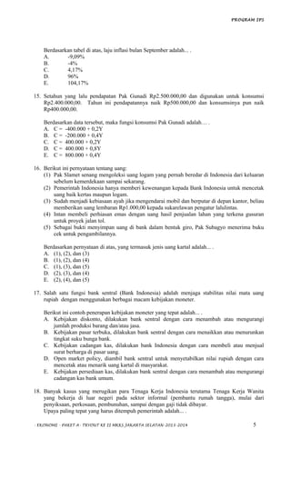 PROGRAM IPS
Berdasarkan tabel di atas, laju inflasi bulan September adalah... .
A. -9,09%
B. -4%
C. 4,17%
D. 96%
E. 104,17%
15. Setahun yang lalu pendapatan Pak Gunadi Rp2.500.000,00 dan digunakan untuk konsumsi
Rp2.400.000,00. Tahun ini pendapatannya naik Rp500.000,00 dan konsumsinya pun naik
Rp400.000,00.
Berdasarkan data tersebut, maka fungsi konsumsi Pak Gunadi adalah… .
A. C = -400.000 + 0,2Y
B. C = -200.000 + 0,4Y
C. C = 400.000 + 0,2Y
D. C = 400.000 + 0,8Y
E. C = 800.000 + 0,4Y
16. Berikut ini pernyataan tentang uang:
(1) Pak Slamet senang mengoleksi uang logam yang pernah beredar di Indonesia dari keluaran
sebelum kemerdekaan sampai sekarang.
(2) Pemerintah Indonesia hanya memberi kewenangan kepada Bank Indonesia untuk mencetak
uang baik kertas maupun logam.
(3) Sudah menjadi kebiasaan ayah jika mengendarai mobil dan berputar di depan kantor, beliau
memberikan uang lembaran Rp1.000,00 kepada sukarelawan pengatur lalulintas.
(4) Intan membeli perhiasan emas dengan uang hasil penjualan lahan yang terkena gusuran
untuk proyek jalan tol.
(5) Sebagai bukti menyimpan uang di bank dalam bentuk giro, Pak Subagyo menerima buku
cek untuk pengambilannya.
Berdasarkan pernyataan di atas, yang termasuk jenis uang kartal adalah... .
A. (1), (2), dan (3)
B. (1), (2), dan (4)
C. (1), (3), dan (5)
D. (2), (3), dan (4)
E. (2), (4), dan (5)
17. Salah satu fungsi bank sentral (Bank Indonesia) adalah menjaga stabilitas nilai mata uang
rupiah dengan menggunakan berbagai macam kebijakan moneter.
Berikut ini contoh penerapan kebijakan moneter yang tepat adalah... .
A. Kebijakan diskonto, dilakukan bank sentral dengan cara menambah atau mengurangi
jumlah produksi barang dan/atau jasa.
B. Kebijakan pasar terbuka, dilakukan bank sentral dengan cara menaikkan atau menurunkan
tingkat suku bunga bank.
C. Kebijakan cadangan kas, dilakukan bank Indonesia dengan cara membeli atau menjual
surat berharga di pasar uang.
D. Open market policy, diambil bank sentral untuk menyetabilkan nilai rupiah dengan cara
mencetak atau menarik uang kartal di masyarakat.
E. Kebijakan persediaan kas, dilakukan bank sentral dengan cara menambah atau mengurangi
cadangan kas bank umum.
18. Banyak kasus yang merugikan para Tenaga Kerja Indonesia terutama Tenaga Kerja Wanita
yang bekerja di luar negeri pada sektor informal (pembantu rumah tangga), mulai dari
penyiksaan, perkosaan, pembunuhan, sampai dengan gaji tidak dibayar.
Upaya paling tepat yang harus ditempuh pemerintah adalah... .
- EKONOMI - PAKET A- TRYOUT KE II MKKS JAKARTA SELATAN-2013-2014 5
 